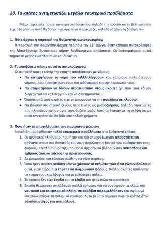 28. Το κράτος αντιμετωπίζει μεγάλα εσωτερικά προβλήματα

        Μέχρι τώρα μελετήσαμε την ακμή του Βυζαντίου, δηλαδή την πρόοδο και τη βελτίωση που
είχε. Στο μάθημα αυτό θα δούμε πως άρχισε να παρακμάζει, δηλαδή να χάνει τη δύναμή του.

1. Πότε άρχισε η παρακμή της Βυζαντινής αυτοκρατορίας;
   Η παρακμή του Βυζαντίου άρχισε περίπου τον 11ο αιώνα, όταν κάποιοι αυτοκράτορες
της Μακεδονικής δυναστείας πήραν λανθασμένες αποφάσεις. Οι αυτοκράτορες αυτοί
πήραν το μέρος των πλουσίων και δυνατών.

2. Τι αποφάσεις πήραν αυτοί οι αυτοκράτορες;
   Οι αυτοκράτορες εκείνης της εποχής αποφάσισαν με νόμους:
      • Να καταργήσουν το νόμο του «Αλληλέγγυου» και κάποιους παλαιότερους
         νόμους, που προστάτευαν τους πιο αδύναμους και την περιουσία τους.
      • Να σταματήσουν να δίνουν στρατιωτόπια στους ακρίτες (γη που τους έδιναν
         δωρεάν για να καλλιεργούν και να συντηρούνται).
      • Όποιος από τους ακρίτες είχε γη μπορούσε να την πουλήσει σε πλούσιο.
      • Να βάλουν στο στρατό ξένους στρατιώτες ως μισθοφόρους, δηλαδή στρατιώτες
         που πληρώνονταν, αντί για τους Βυζαντινούς. Αυτό το έκαναν με τη σκέψη ότι με
         αυτό τον τρόπο δε θα ξόδευαν πολλά χρήματα.

3. Ποια ήταν τα αποτελέσματα των παραπάνω μέτρων;
   Γενικά δημιουργήθηκαν πολλά εσωτερικά προβλήματα στο βυζαντινό κράτος.
      1. Οι αγροτικοί πληθυσμοί που ήταν και πιο φτωχοί έμειναν απροστάτευτοι
         απέναντι στους πιο δυνατούς και τους φορολόγους (αυτοί που εισέπρατταν τους
         φόρους). Οι πληθυσμοί της υπαίθρου άρχισαν να βλέπουν σαν αντιπάλους και
         εχθρούς τους κατοίκους της πρωτεύουσας.
      2. Δε μπορούσε πια κάποιος πολίτης να γίνει ακρίτας.
      3. Όσοι ήταν ακρίτες κινδύνευαν να χάσουν τα κτήματα τους ή να γίνουν δούλοι σ’
         αυτά, γιατί τώρα πια έπρεπε να πληρώνουν φόρους. Πολλοί ακρίτες πούλησαν
         το κτήμα τους και έφυγαν για μεγαλύτερες πόλεις.
      4. Το κράτος δεν είχε έσοδα και τα έξοδα του ήταν πολύ περισσότερα.
      5. Επειδή θεώρησαν ότι ξόδευαν πολλά χρήματα για να συντηρούν τα πλοία του
         ναυτικού και τα εμπορικά πλοία, τα καράβια παραμελήθηκαν και σιγά σιγά
         εγκαταλείφθηκε το πολεμικό ναυτικό. Αυτό βέβαια σήμαινε πως το κράτος ήταν
         εύκολος στόχος για αντιπάλους.
 