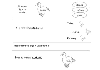 κόκκινο
   Τι χρώμα
    έχει το                Δευτέρα             πράσινο
    παπάκι;
                                                μπλε


                                     Τρίτη
 Ποιο παπάκι είχε   καφέ χρώμα;
                                       Πέμπτη

                                     Κυριακή


Πόσα παπάκια είχε η μαμά πάπια;



Βάψε το παπάκι πράσινο
 