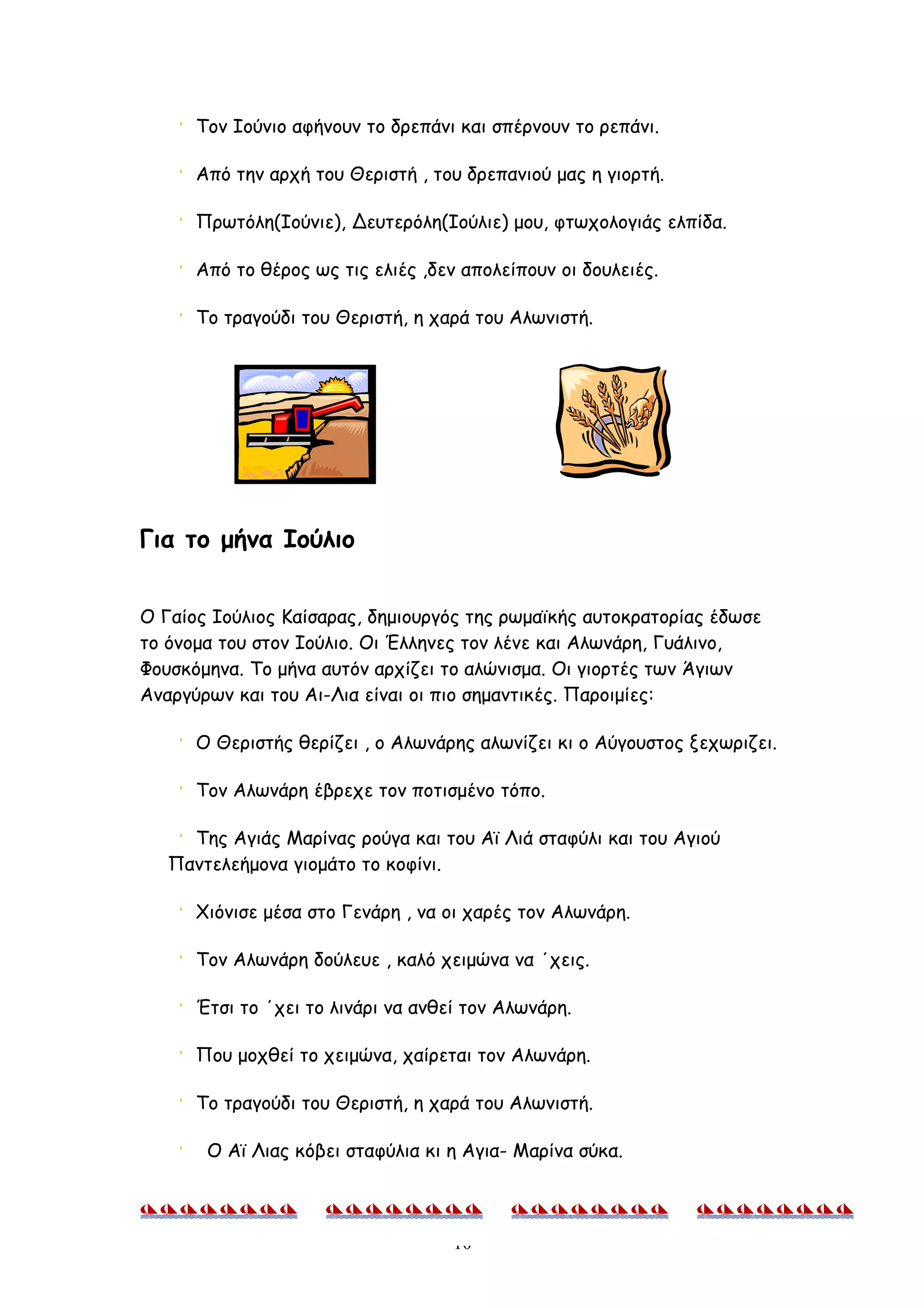 Τον Ιούνιο αφήνουν το δρεπάνι και σπέρνουν το ρεπάνι.

      Από την αρχή του Θεριστή , του δρεπανιού μας η γιορτή.

      Πρωτόλη(Ιούνιε), Δευτερόλη(Ιούλιε) μου, φτωχολογιάς ελπίδα.

      Από το θέρος ως τις ελιές ,δεν απολείπουν οι δουλειές.

      Το τραγούδι του Θεριστή, η χαρά του Αλωνιστή.




Για το μήνα Ιούλιο


O Γαίος Ιούλιος Καίσαρας, δημιουργός της ρωμαϊκής αυτοκρατορίας έδωσε
το όνομα του στον Ιούλιο. Οι Έλληνες τον λένε και Αλωνάρη, Γυάλινο,
Φουσκόμηνα. Το μήνα αυτόν αρχίζει το αλώνισμα. Οι γιορτές των Άγιων
Αναργύρων και του Αι-Λια είναι οι πιο σημαντικές. Παροιμίες:

      Ο Θεριστής θερίζει , ο Αλωνάρης αλωνίζει κι ο Αύγουστος ξεχωριζει.

      Τον Αλωνάρη έβρεχε τον ποτισμένο τόπο.

     Της Αγιάς Μαρίνας ρούγα και του Αϊ Λιά σταφύλι και του Αγιού
   Παντελεήμονα γιομάτο το κοφίνι.

      Χιόνισε μέσα στο Γενάρη , να οι χαρές τον Αλωνάρη.

      Τον Αλωνάρη δούλευε , καλό χειμώνα να ΄χεις.

      Έτσι το ΄χει το λινάρι να ανθεί τον Αλωνάρη.

      Που μοχθεί το χειμώνα, χαίρεται τον Αλωνάρη.

      Το τραγούδι του Θεριστή, η χαρά του Αλωνιστή.

       Ο Αϊ Λιας κόβει σταφύλια κι η Αγια- Μαρίνα σύκα.



                                    10
 