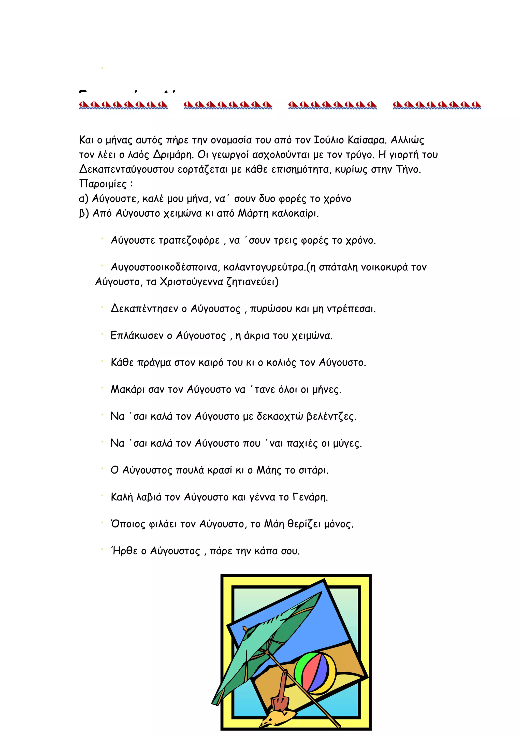 Για το μήνα Αύγουστο


Kαι ο μήνας αυτός πήρε την ονομασία του από τον Ιούλιο Καίσαρα. Αλλιώς
τον λέει ο λαός Δριμάρη. Οι γεωργοί ασχολούνται με τον τρύγο. Η γιορτή του
Δεκαπενταύγουστου εορτάζεται με κάθε επισημότητα, κυρίως στην Τήνο.
Παροιμίες :
α) Αύγουστε, καλέ μου μήνα, να΄ σουν δυο φορές το χρόνο
β) Από Αύγουστο χειμώνα κι από Μάρτη καλοκαίρι.

      Αύγουστε τραπεζοφόρε , να ΄σουν τρεις φορές το χρόνο.

      Αυγουστοοικοδέσποινα, καλαντογυρεύτρα.(η σπάταλη νοικοκυρά τον
   Αύγουστο, τα Χριστούγεννα ζητιανεύει)

      Δεκαπέντησεν ο Αύγουστος , πυρώσου και μη ντρέπεσαι.

      Επλάκωσεν ο Αύγουστος , η άκρια του χειμώνα.

      Κάθε πράγμα στον καιρό του κι ο κολιός τον Αύγουστο.

      Μακάρι σαν τον Αύγουστο να ΄τανε όλοι οι μήνες.

      Να ΄σαι καλά τον Αύγουστο με δεκαοχτώ βελέντζες.

      Να ΄σαι καλά τον Αύγουστο που ΄ναι παχιές οι μύγες.

      Ο Αύγουστος πουλά κρασί κι ο Μάης το σιτάρι.

      Καλή λαβιά τον Αύγουστο και γέννα το Γενάρη.

      Όποιος φιλάει τον Αύγουστο, το Μάη θερίζει μόνος.

      Ήρθε ο Αύγουστος , πάρε την κάπα σου.




                                    11
 