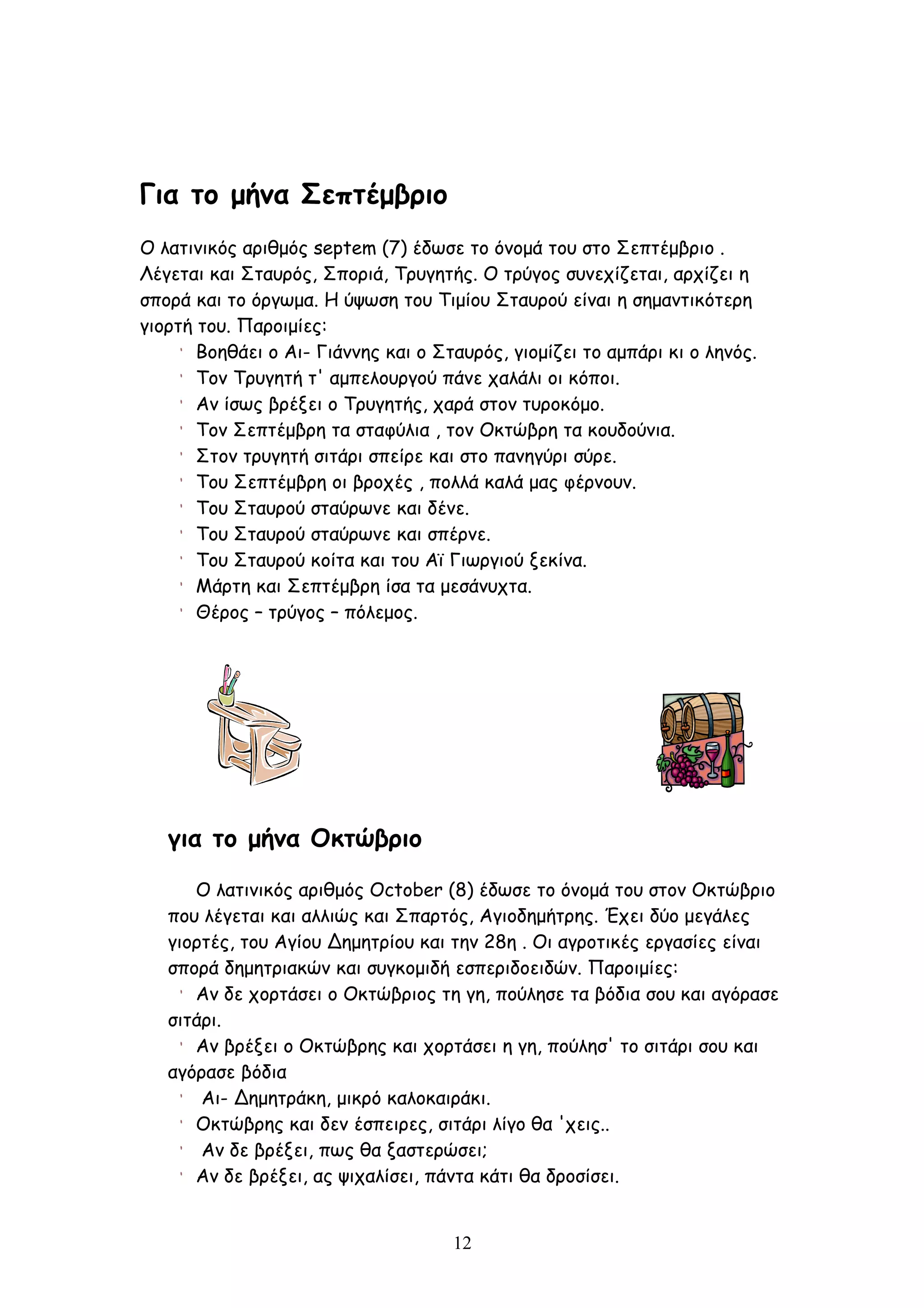 Για το μήνα Σεπτέμβριο
Ο λατινικός αριθμός septem (7) έδωσε το όνομά του στο Σεπτέμβριο .
Λέγεται και Σταυρός, Σποριά, Τρυγητής. Ο τρύγος συνεχίζεται, αρχίζει η
σπορά και το όργωμα. Η ύψωση του Τιμίου Σταυρού είναι η σημαντικότερη
γιορτή του. Παροιμίες:
       Βοηθάει ο Αι- Γιάννης και ο Σταυρός, γιομίζει το αμπάρι κι ο ληνός.
       Τον Τρυγητή τ' αμπελουργού πάνε χαλάλι οι κόποι.
       Αν ίσως βρέξει ο Τρυγητής, χαρά στον τυροκόμο.
       Τον Σεπτέμβρη τα σταφύλια , τον Οκτώβρη τα κουδούνια.
       Στον τρυγητή σιτάρι σπείρε και στο πανηγύρι σύρε.
       Του Σεπτέμβρη οι βροχές , πολλά καλά μας φέρνουν.
       Του Σταυρού σταύρωνε και δένε.
       Του Σταυρού σταύρωνε και σπέρνε.
       Του Σταυρού κοίτα και του Αϊ Γιωργιού ξεκίνα.
       Μάρτη και Σεπτέμβρη ίσα τα μεσάνυχτα.
       Θέρος – τρύγος – πόλεμος.




   για το μήνα Οκτώβριο
      Ο λατινικός αριθμός October (8) έδωσε το όνομά του στον Οκτώβριο
   που λέγεται και αλλιώς και Σπαρτός, Αγιοδημήτρης. Έχει δύο μεγάλες
   γιορτές, του Αγίου Δημητρίου και την 28η . Οι αγροτικές εργασίες είναι
   σπορά δημητριακών και συγκομιδή εσπεριδοειδών. Παροιμίες:
      Αν δε χορτάσει ο Οκτώβριος τη γη, πούλησε τα βόδια σου και αγόρασε
   σιτάρι.
      Αν βρέξει ο Οκτώβρης και χορτάσει η γη, πούλησ' το σιτάρι σου και
   αγόρασε βόδια
       Αι- Δημητράκη, μικρό καλοκαιράκι.
      Οκτώβρης και δεν έσπειρες, σιτάρι λίγο θα 'χεις..
       Αν δε βρέξει, πως θα ξαστερώσει;
      Αν δε βρέξει, ας ψιχαλίσει, πάντα κάτι θα δροσίσει.


                                     12
 