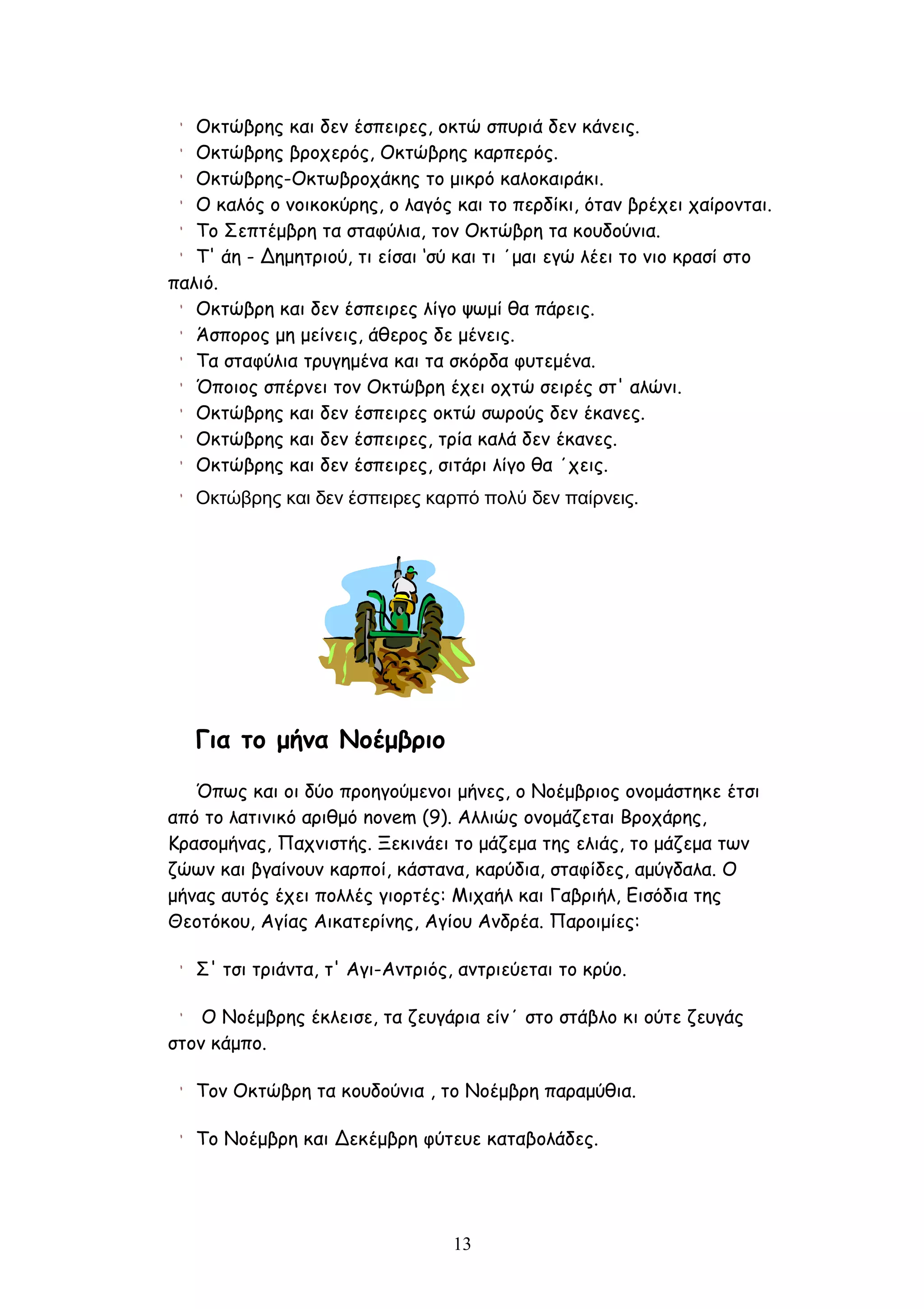 Οκτώβρης και δεν έσπειρες, οκτώ σπυριά δεν κάνεις.
   Οκτώβρης βροχερός, Οκτώβρης καρπερός.
   Οκτώβρης-Οκτωβροχάκης το μικρό καλοκαιράκι.
   Ο καλός ο νοικοκύρης, ο λαγός και το περδίκι, όταν βρέχει χαίρονται.
   Το Σεπτέμβρη τα σταφύλια, τον Οκτώβρη τα κουδούνια.
   Τ' άη - Δημητριού, τι είσαι ‘σύ και τι ΄μαι εγώ λέει το νιο κρασί στο
παλιό.
   Οκτώβρη και δεν έσπειρες λίγο ψωμί θα πάρεις.
   Άσπορος μη μείνεις, άθερος δε μένεις.
   Τα σταφύλια τρυγημένα και τα σκόρδα φυτεμένα.
   Όποιος σπέρνει τον Οκτώβρη έχει οχτώ σειρές στ' αλώνι.
   Οκτώβρης και δεν έσπειρες οκτώ σωρούς δεν έκανες.
   Οκτώβρης και δεν έσπειρες, τρία καλά δεν έκανες.
   Οκτώβρης και δεν έσπειρες, σιτάρι λίγο θα ΄χεις.
   Οκτώβρης και δεν έσπειρες καρπό πολύ δεν παίρνεις.




   Για το μήνα Νοέμβριο
   Όπως και οι δύο προηγούμενοι μήνες, ο Νοέμβριος ονομάστηκε έτσι
από το λατινικό αριθμό novem (9). Αλλιώς ονομάζεται Βροχάρης,
Κρασομήνας, Παχνιστής. Ξεκινάει το μάζεμα της ελιάς, το μάζεμα των
ζώων και βγαίνουν καρποί, κάστανα, καρύδια, σταφίδες, αμύγδαλα. Ο
μήνας αυτός έχει πολλές γιορτές: Μιχαήλ και Γαβριήλ, Εισόδια της
Θεοτόκου, Αγίας Αικατερίνης, Αγίου Ανδρέα. Παροιμίες:

   Σ' τσι τριάντα, τ' Αγι-Αντριός, αντριεύεται το κρύο.

    Ο Νοέμβρης έκλεισε, τα ζευγάρια είν΄ στο στάβλο κι ούτε ζευγάς
στον κάμπο.

   Τον Οκτώβρη τα κουδούνια , το Νοέμβρη παραμύθια.

   Το Νοέμβρη και Δεκέμβρη φύτευε καταβολάδες.




                                  13
 