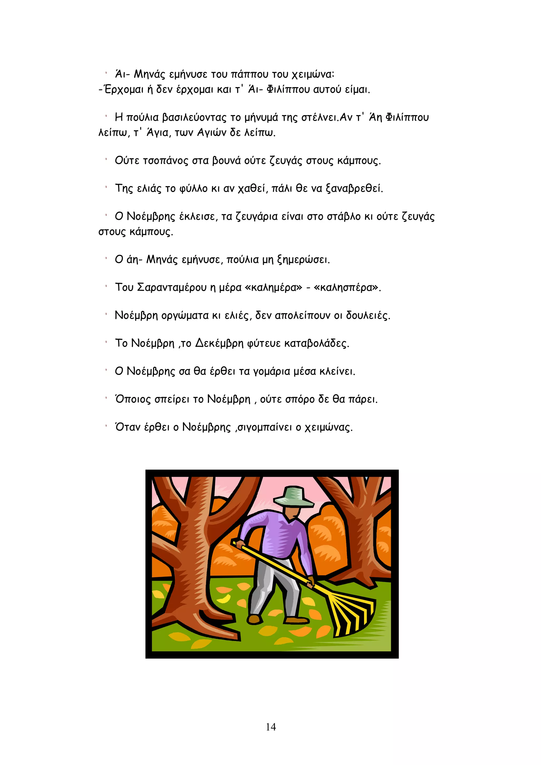 Άι- Μηνάς εμήνυσε του πάππου του χειμώνα:
-Έρχομαι ή δεν έρχομαι και τ' Άι- Φιλίππου αυτού είμαι.

   Η πούλια βασιλεύοντας το μήνυμά της στέλνει.Αν τ' Άη Φιλίππου
λείπω, τ' Άγια, των Αγιών δε λείπω.

   Ούτε τσοπάνος στα βουνά ούτε ζευγάς στους κάμπους.

   Της ελιάς το φύλλο κι αν χαθεί, πάλι θε να ξαναβρεθεί.

   Ο Νοέμβρης έκλεισε, τα ζευγάρια είναι στο στάβλο κι ούτε ζευγάς
στους κάμπους.

   Ο άη- Μηνάς εμήνυσε, πούλια μη ξημερώσει.

   Του Σαρανταμέρου η μέρα «καλημέρα» - «καλησπέρα».

   Νοέμβρη οργώματα κι ελιές, δεν απολείπουν οι δουλειές.

   Το Νοέμβρη ,το Δεκέμβρη φύτευε καταβολάδες.

   Ο Νοέμβρης σα θα έρθει τα γομάρια μέσα κλείνει.

   Όποιος σπείρει το Νοέμβρη , ούτε σπόρο δε θα πάρει.

   Όταν έρθει ο Νοέμβρης ,σιγομπαίνει ο χειμώνας.




                                 14
 