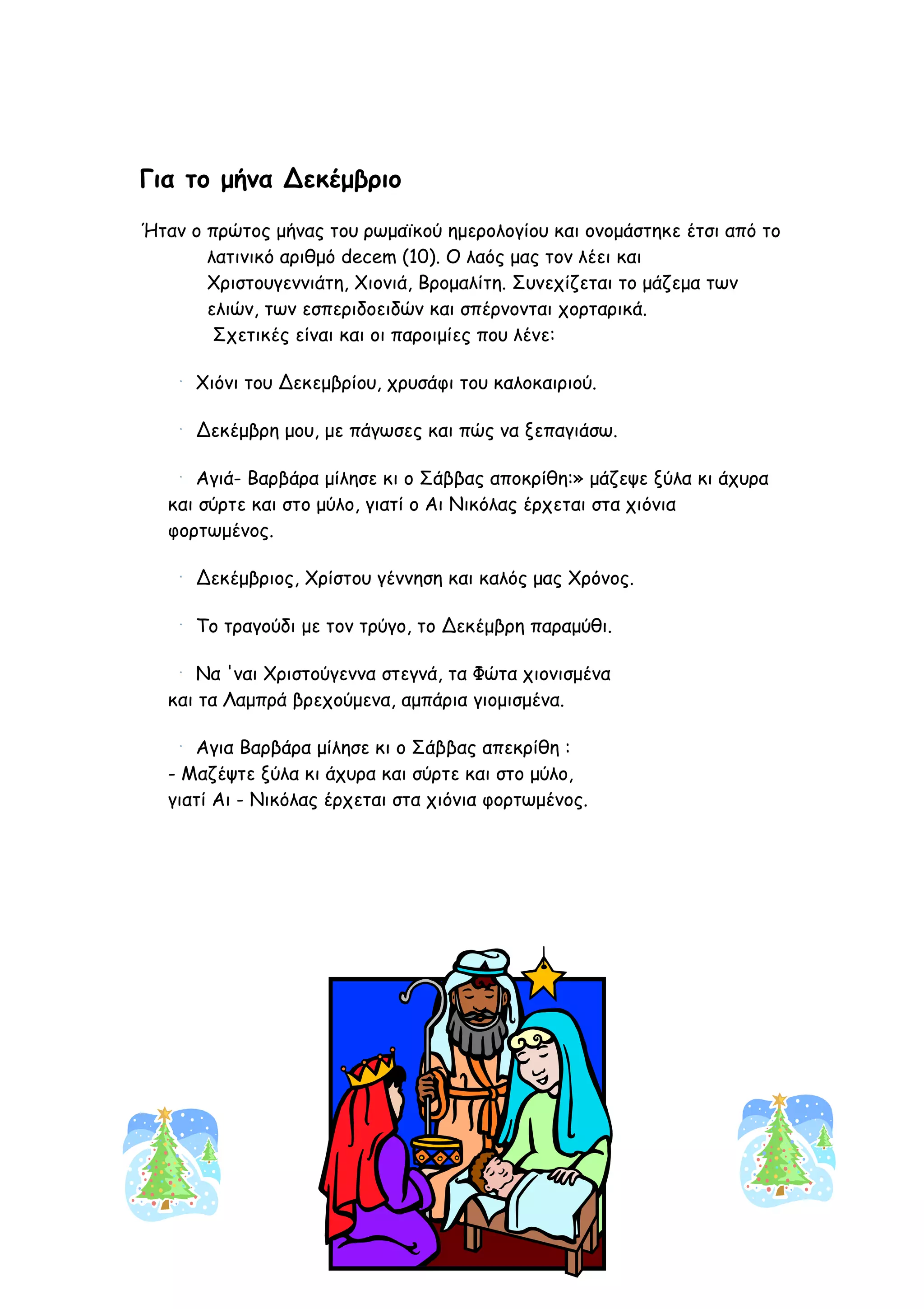 Για το μήνα Δεκέμβριο
Ήταν ο πρώτος μήνας του ρωμαϊκού ημερολογίου και ονομάστηκε έτσι από το
       λατινικό αριθμό decem (10). Ο λαός μας τον λέει και
       Χριστουγεννιάτη, Χιονιά, Βρομαλίτη. Συνεχίζεται το μάζεμα των
       ελιών, των εσπεριδοειδών και σπέρνονται χορταρικά.
        Σχετικές είναι και οι παροιμίες που λένε:

      Χιόνι του Δεκεμβρίου, χρυσάφι του καλοκαιριού.

      Δεκέμβρη μου, με πάγωσες και πώς να ξεπαγιάσω.

      Αγιά- Βαρβάρα μίλησε κι ο Σάββας αποκρίθη:» μάζεψε ξύλα κι άχυρα
   και σύρτε και στο μύλο, γιατί ο Αι Νικόλας έρχεται στα χιόνια
   φορτωμένος.

      Δεκέμβριος, Χρίστου γέννηση και καλός μας Χρόνος.

      Το τραγούδι με τον τρύγο, το Δεκέμβρη παραμύθι.

      Να 'ναι Χριστούγεννα στεγνά, τα Φώτα χιονισμένα
   και τα Λαμπρά βρεχούμενα, αμπάρια γιομισμένα.

      Αγια Βαρβάρα μίλησε κι ο Σάββας απεκρίθη :
   - Μαζέψτε ξύλα κι άχυρα και σύρτε και στο μύλο,
   γιατί Αι - Νικόλας έρχεται στα χιόνια φορτωμένος.




                                    15
 