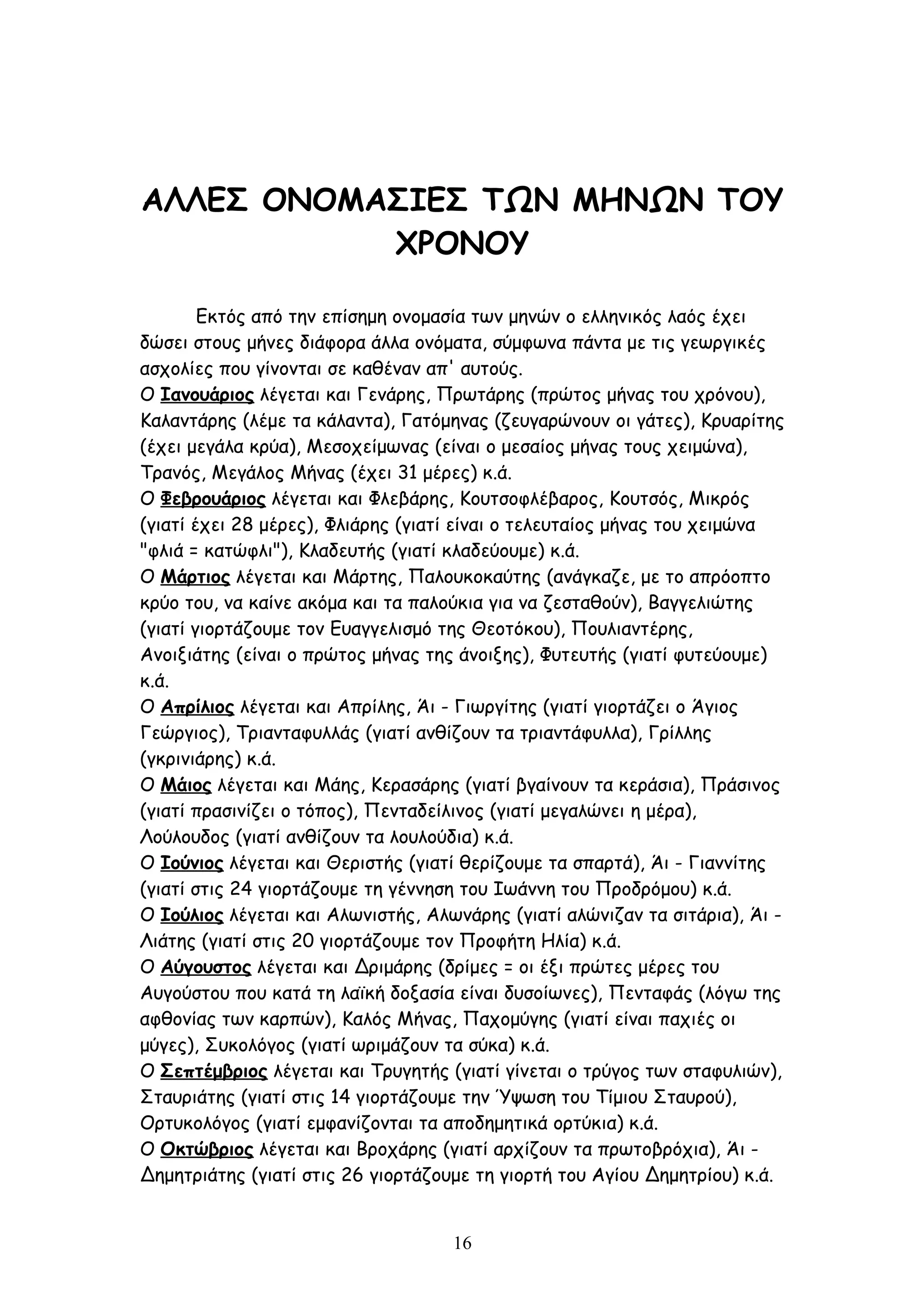 ΑΛΛΕΣ ΟΝΟΜΑΣΙΕΣ ΤΩΝ ΜΗΝΩΝ ΤΟΥ
           ΧΡΟΝΟΥ

        Εκτός από την επίσημη ονομασία των μηνών ο ελληνικός λαός έχει
δώσει στους μήνες διάφορα άλλα ονόματα, σύμφωνα πάντα με τις γεωργικές
ασχολίες που γίνονται σε καθέναν απ' αυτούς.
Ο Ιανουάριος λέγεται και Γενάρης, Πρωτάρης (πρώτος μήνας του χρόνου),
Καλαντάρης (λέμε τα κάλαντα), Γατόμηνας (ζευγαρώνουν οι γάτες), Κρυαρίτης
(έχει μεγάλα κρύα), Μεσοχείμωνας (είναι ο μεσαίος μήνας τους χειμώνα),
Τρανός, Μεγάλος Μήνας (έχει 31 μέρες) κ.ά.
Ο Φεβρουάριος λέγεται και Φλεβάρης, Κουτσοφλέβαρος, Κουτσός, Μικρός
(γιατί έχει 28 μέρες), Φλιάρης (γιατί είναι ο τελευταίος μήνας του χειμώνα
"φλιά = κατώφλι"), Κλαδευτής (γιατί κλαδεύουμε) κ.ά.
Ο Μάρτιος λέγεται και Μάρτης, Παλουκοκαύτης (ανάγκαζε, με το απρόοπτο
κρύο του, να καίνε ακόμα και τα παλούκια για να ζεσταθούν), Βαγγελιώτης
(γιατί γιορτάζουμε τον Ευαγγελισμό της Θεοτόκου), Πουλιαντέρης,
Ανοιξιάτης (είναι ο πρώτος μήνας της άνοιξης), Φυτευτής (γιατί φυτεύουμε)
κ.ά.
O Απρίλιος λέγεται και Απρίλης, Άι - Γιωργίτης (γιατί γιορτάζει ο Άγιος
Γεώργιος), Τριανταφυλλάς (γιατί ανθίζουν τα τριαντάφυλλα), Γρίλλης
(γκρινιάρης) κ.ά.
Ο Μάιος λέγεται και Μάης, Κερασάρης (γιατί βγαίνουν τα κεράσια), Πράσινος
(γιατί πρασινίζει ο τόπος), Πενταδείλινος (γιατί μεγαλώνει η μέρα),
Λούλουδος (γιατί ανθίζουν τα λουλούδια) κ.ά.
Ο Ιούνιος λέγεται και Θεριστής (γιατί θερίζουμε τα σπαρτά), Άι - Γιαννίτης
(γιατί στις 24 γιορτάζουμε τη γέννηση του Ιωάννη του Προδρόμου) κ.ά.
Ο Ιούλιος λέγεται και Αλωνιστής, Αλωνάρης (γιατί αλώνιζαν τα σιτάρια), Άι -
Λιάτης (γιατί στις 20 γιορτάζουμε τον Προφήτη Ηλία) κ.ά.
Ο Αύγουστος λέγεται και Δριμάρης (δρίμες = οι έξι πρώτες μέρες του
Αυγούστου που κατά τη λαϊκή δοξασία είναι δυσοίωνες), Πενταφάς (λόγω της
αφθονίας των καρπών), Καλός Μήνας, Παχομύγης (γιατί είναι παχιές οι
μύγες), Συκολόγος (γιατί ωριμάζουν τα σύκα) κ.ά.
Ο Σεπτέμβριος λέγεται και Τρυγητής (γιατί γίνεται ο τρύγος των σταφυλιών),
Σταυριάτης (γιατί στις 14 γιορτάζουμε την Ύψωση του Τίμιου Σταυρού),
Ορτυκολόγος (γιατί εμφανίζονται τα αποδημητικά ορτύκια) κ.ά.
Ο Οκτώβριος λέγεται και Βροχάρης (γιατί αρχίζουν τα πρωτοβρόχια), Άι -
Δημητριάτης (γιατί στις 26 γιορτάζουμε τη γιορτή του Αγίου Δημητρίου) κ.ά.


                                    16
 