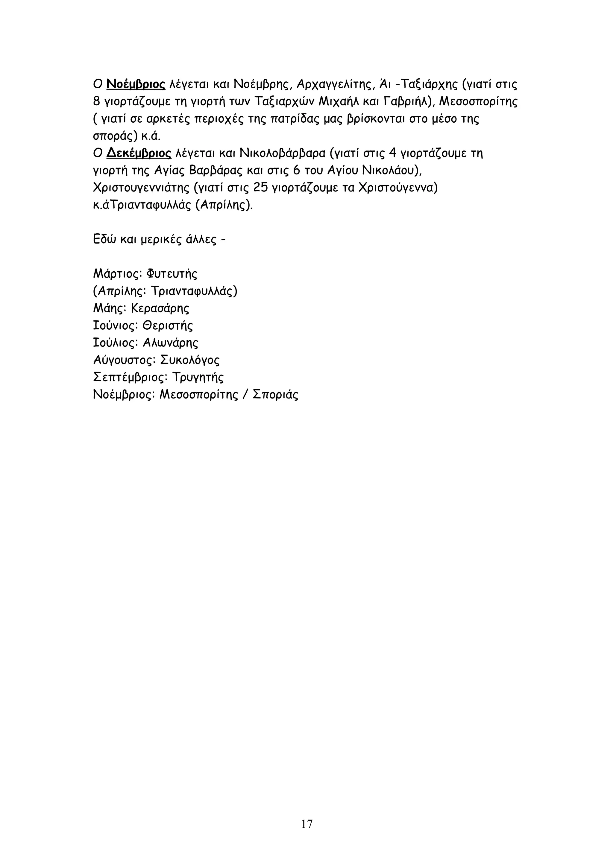 Ο Νοέμβριος λέγεται και Νοέμβρης, Αρχαγγελίτης, Άι -Ταξιάρχης (γιατί στις
8 γιορτάζουμε τη γιορτή των Ταξιαρχών Μιχαήλ και Γαβριήλ), Μεσοσπορίτης
( γιατί σε αρκετές περιοχές της πατρίδας μας βρίσκονται στο μέσο της
σποράς) κ.ά.
Ο Δεκέμβριος λέγεται και Νικολοβάρβαρα (γιατί στις 4 γιορτάζουμε τη
γιορτή της Αγίας Βαρβάρας και στις 6 του Αγίου Νικολάου),
Χριστουγεννιάτης (γιατί στις 25 γιορτάζουμε τα Χριστούγεννα)
κ.άΤριανταφυλλάς (Απρίλης).

Εδώ και μερικές άλλες -

Μάρτιος: Φυτευτής
(Απρίλης: Τριανταφυλλάς)
Μάης: Κερασάρης
Ιούνιος: Θεριστής
Ιούλιος: Αλωνάρης
Αύγουστος: Συκολόγος
Σεπτέμβριος: Τρυγητής
Νοέμβριος: Μεσοσπορίτης / Σποριάς




                                    17
 