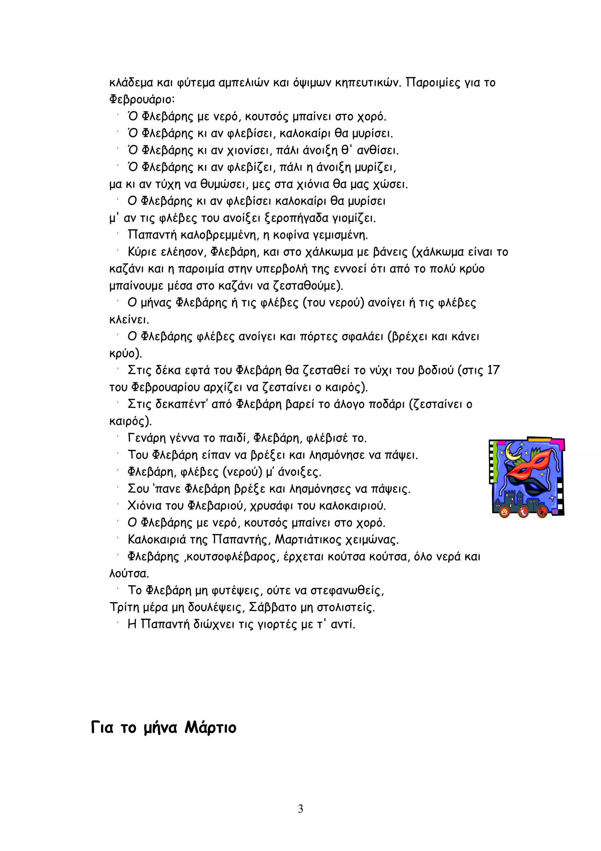 κλάδεμα και φύτεμα αμπελιών και όψιμων κηπευτικών. Παροιμίες για το
  Φεβρουάριο:
      Ό Φλεβάρης με νερό, κουτσός μπαίνει στο χορό.
      Ό Φλεβάρης κι αν φλεβίσει, καλοκαίρι θα μυρίσει.
      Ό Φλεβάρης κι αν χιονίσει, πάλι άνοιξη θ' ανθίσει.
      Ό Φλεβάρης κι αν φλεβίζει, πάλι η άνοιξη μυρίζει,
  μα κι αν τύχη να θυμώσει, μες στα χιόνια θα μας χώσει.
      Ο Φλεβάρης κι αν φλεβίσει καλοκαίρι θα μυρίσει
  μ' αν τις φλέβες του ανοίξει ξεροπήγαδα γιομίζει.
      Παπαντή καλοβρεμμένη, η κοφίνα γεμισμένη.
      Κύριε ελέησον, Φλεβάρη, και στο χάλκωμα με βάνεις (χάλκωμα είναι το
  καζάνι και η παροιμία στην υπερβολή της εννοεί ότι από το πολύ κρύο
  μπαίνουμε μέσα στο καζάνι να ζεσταθούμε).
      Ο μήνας Φλεβάρης ή τις φλέβες (του νερού) ανοίγει ή τις φλέβες
  κλείνει.
      Ο Φλεβάρης φλέβες ανοίγει και πόρτες σφαλάει (βρέχει και κάνει
  κρύο).
      Στις δέκα εφτά του Φλεβάρη θα ζεσταθεί το νύχι του βοδιού (στις 17
  του Φεβρουαρίου αρχίζει να ζεσταίνει ο καιρός).
      Στις δεκαπέντ’ από Φλεβάρη βαρεί το άλογο ποδάρι (ζεσταίνει ο
  καιρός).
      Γενάρη γέννα το παιδί, Φλεβάρη, φλέβισέ το.
      Του Φλεβάρη είπαν να βρέξει και λησμόνησε να πάψει.
      Φλεβάρη, φλέβες (νερού) μ’ άνοιξες.
      Σου ‘πανε Φλεβάρη βρέξε και λησμόνησες να πάψεις.
      Χιόνια του Φλεβαριού, χρυσάφι του καλοκαιριού.
      Ο Φλεβάρης με νερό, κουτσός μπαίνει στο χορό.
      Καλοκαιριά της Παπαντής, Μαρτιάτικος χειμώνας.
      Φλεβάρης ,κουτσοφλέβαρος, έρχεται κούτσα κούτσα, όλο νερά και
  λούτσα.
      Το Φλεβάρη μη φυτέψεις, ούτε να στεφανωθείς,
  Τρίτη μέρα μη δουλέψεις, Σάββατο μη στολιστείς.
      Η Παπαντή διώχνει τις γιορτές με τ' αντί.




Για το μήνα Μάρτιο



                                   3
 