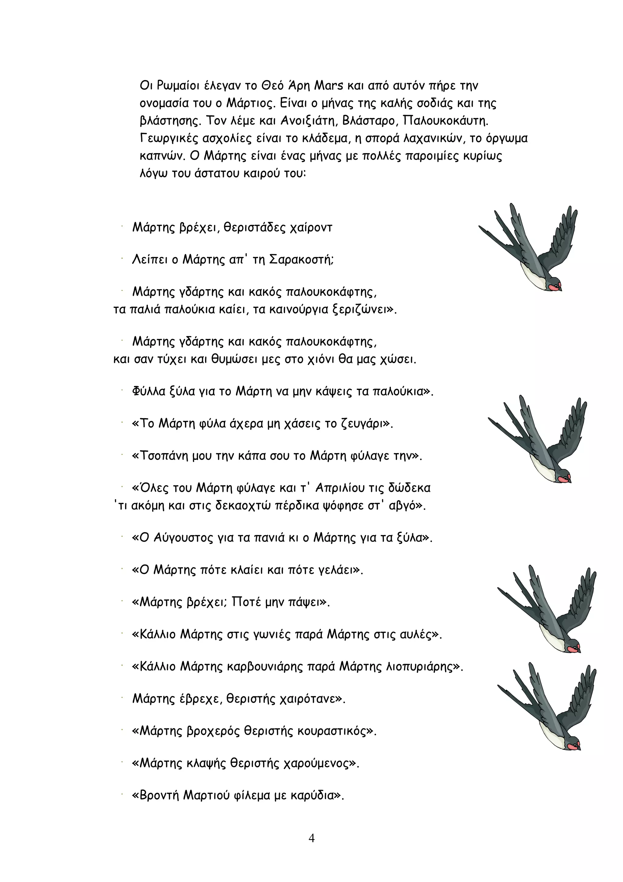 Οι Ρωμαίοι έλεγαν το Θεό Άρη Mars και από αυτόν πήρε την
    ονομασία του ο Μάρτιος. Είναι ο μήνας της καλής σοδιάς και της
    βλάστησης. Τον λέμε και Ανοιξιάτη, Βλάσταρο, Παλουκοκάυτη.
    Γεωργικές ασχολίες είναι το κλάδεμα, η σπορά λαχανικών, το όργωμα
    καπνών. Ο Μάρτης είναι ένας μήνας με πολλές παροιμίες κυρίως
    λόγω του άστατου καιρού του:



   Μάρτης βρέχει, θεριστάδες χαίροντ

   Λείπει ο Μάρτης απ' τη Σαρακοστή;

   Μάρτης γδάρτης και κακός παλουκοκάφτης,
τα παλιά παλούκια καίει, τα καινούργια ξεριζώνει».

   Μάρτης γδάρτης και κακός παλουκοκάφτης,
και σαν τύχει και θυμώσει μες στο χιόνι θα μας χώσει.

   Φύλλα ξύλα για το Μάρτη να μην κάψεις τα παλούκια».

   «Το Μάρτη φύλα άχερα μη χάσεις το ζευγάρι».

   «Τσοπάνη μου την κάπα σου το Μάρτη φύλαγε την».

    «Όλες του Μάρτη φύλαγε και τ' Απριλίου τις δώδεκα
'τι ακόμη και στις δεκαοχτώ πέρδικα ψόφησε στ' αβγό».

   «Ο Αύγουστος για τα πανιά κι ο Μάρτης για τα ξύλα».

   «Ο Μάρτης πότε κλαίει και πότε γελάει».

   «Μάρτης βρέχει; Ποτέ μην πάψει».

   «Κάλλιο Μάρτης στις γωνιές παρά Μάρτης στις αυλές».

   «Κάλλιο Μάρτης καρβουνιάρης παρά Μάρτης λιοπυριάρης».

   Μάρτης έβρεχε, θεριστής χαιρότανε».

   «Μάρτης βροχερός θεριστής κουραστικός».

   «Μάρτης κλαψής θεριστής χαρούμενος».

   «Βροντή Μαρτιού φίλεμα με καρύδια».


                                  4
 