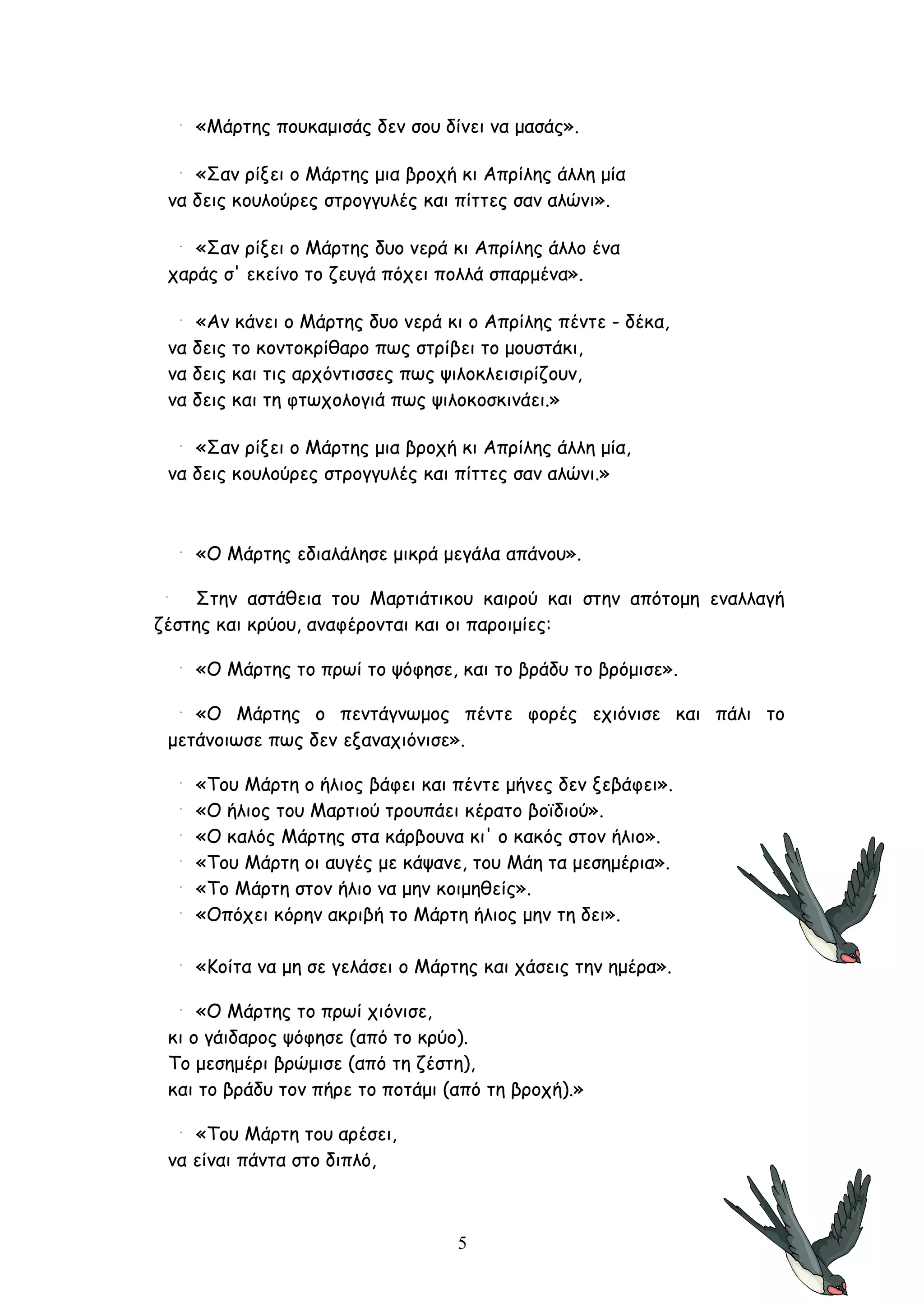 «Μάρτης πουκαμισάς δεν σου δίνει να μασάς».

    «Σαν ρίξει ο Μάρτης μια βροχή κι Απρίλης άλλη μία
 να δεις κουλούρες στρογγυλές και πίττες σαν αλώνι».

    «Σαν ρίξει ο Μάρτης δυο νερά κι Απρίλης άλλο ένα
 χαράς σ' εκείνο το ζευγά πόχει πολλά σπαρμένα».

    «Aν κάνει ο Mάρτης δυο νερά κι ο Aπρίλης πέντε - δέκα,
 να δεις το κοντοκρίθαρο πως στρίβει το μουστάκι,
 να δεις και τις αρχόντισσες πως ψιλοκλεισιρίζουν,
 να δεις και τη φτωχολογιά πως ψιλοκοσκινάει.»

    «Σαν ρίξει ο Μάρτης μια βροχή κι Απρίλης άλλη μία,
 να δεις κουλούρες στρογγυλές και πίττες σαν αλώνι.»



    «Ο Μάρτης εδιαλάλησε μικρά μεγάλα απάνου».

    Στην αστάθεια του Μαρτιάτικου καιρού και στην απότομη εναλλαγή
ζέστης και κρύου, αναφέρονται και οι παροιμίες:

    «Ο Μάρτης το πρωί το ψόφησε, και το βράδυ το βρόμισε».

    «Ο Μάρτης ο πεντάγνωμος πέντε φορές εχιόνισε και πάλι το
 μετάνοιωσε πως δεν εξαναχιόνισε».

    «Του Μάρτη ο ήλιος βάφει και πέντε μήνες δεν ξεβάφει».
    «Ο ήλιος του Μαρτιού τρουπάει κέρατο βοϊδιού».
    «Ο καλός Μάρτης στα κάρβουνα κι' ο κακός στον ήλιο».
    «Του Μάρτη οι αυγές με κάψανε, του Μάη τα μεσημέρια».
    «Το Μάρτη στον ήλιο να μην κοιμηθείς».
    «Οπόχει κόρην ακριβή το Μάρτη ήλιος μην τη δει».

    «Κοίτα να μη σε γελάσει ο Μάρτης και χάσεις την ημέρα».

     «O Mάρτης το πρωί χιόνισε,
 κι ο γάιδαρος ψόφησε (από το κρύο).
 Το μεσημέρι βρώμισε (από τη ζέστη),
 και το βράδυ τον πήρε το ποτάμι (από τη βροχή).»

    «Του Mάρτη του αρέσει,
 να είναι πάντα στο διπλό,



                                  5
 
