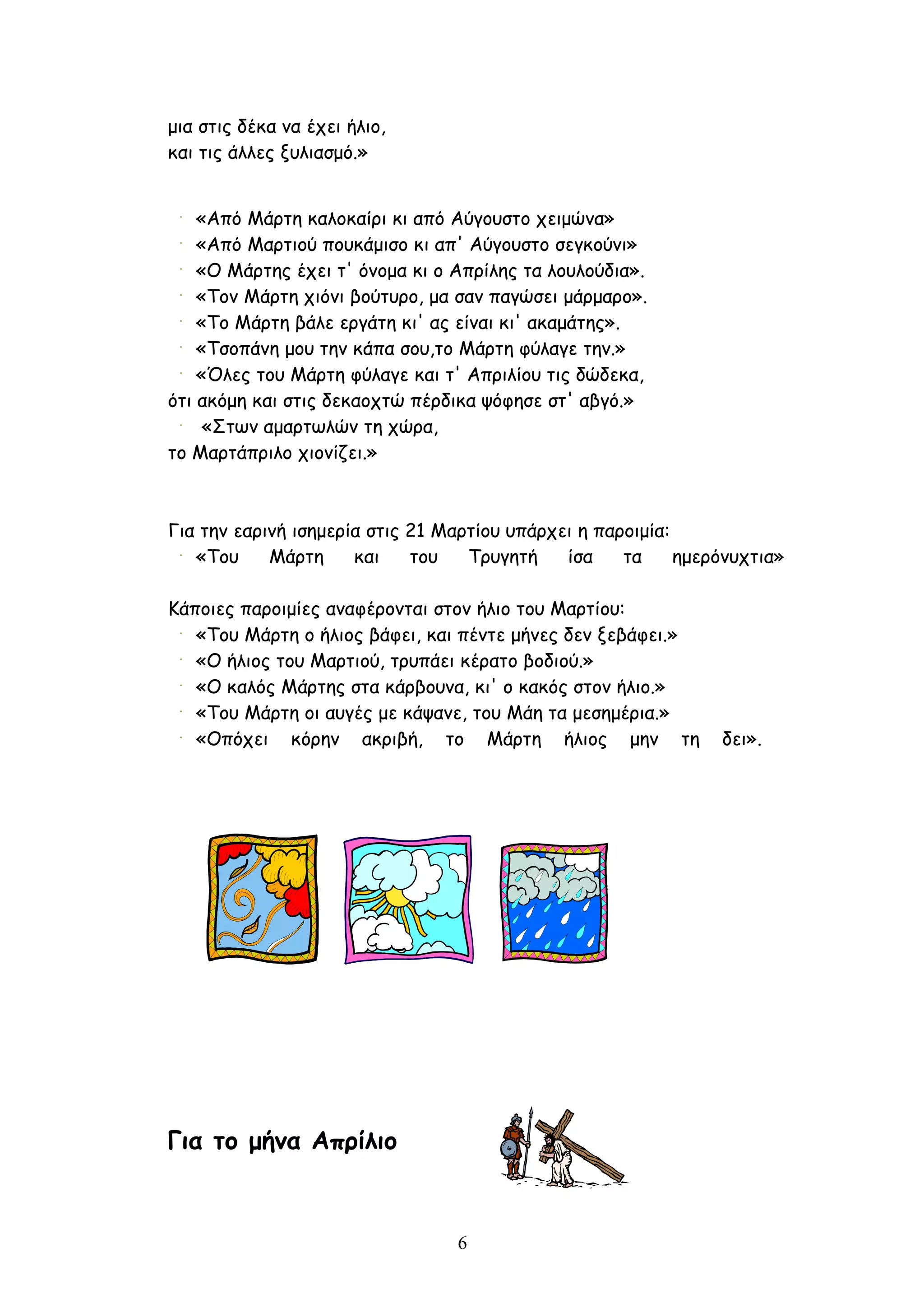μια στις δέκα να έχει ήλιο,
και τις άλλες ξυλιασμό.»


    «Από Μάρτη καλοκαίρι κι από Αύγουστο χειμώνα»
    «Από Μαρτιού πουκάμισο κι απ' Αύγουστο σεγκούνι»
    «Ο Μάρτης έχει τ' όνομα κι ο Απρίλης τα λουλούδια».
    «Τον Μάρτη χιόνι βούτυρο, μα σαν παγώσει μάρμαρο».
    «Το Μάρτη βάλε εργάτη κι' ας είναι κι' ακαμάτης».
    «Τσοπάνη μου την κάπα σου,το Μάρτη φύλαγε την.»
    «Όλες του Μάρτη φύλαγε και τ' Απριλίου τις δώδεκα,
ότι ακόμη και στις δεκαοχτώ πέρδικα ψόφησε στ' αβγό.»
     «Στων αμαρτωλών τη χώρα,
το Mαρτάπριλο χιονίζει.»



Για την εαρινή ισημερία στις 21 Μαρτίου υπάρχει η παροιμία:
   «Του     Μάρτη     και    του   Τρυγητή    ίσα    τα     ημερόνυχτια»

Κάποιες παροιμίες αναφέρονται στον ήλιο του Μαρτίου:
   «Του Μάρτη ο ήλιος βάφει, και πέντε μήνες δεν ξεβάφει.»
   «Ο ήλιος του Μαρτιού, τρυπάει κέρατο βοδιού.»
   «Ο καλός Μάρτης στα κάρβουνα, κι' ο κακός στον ήλιο.»
   «Του Μάρτη οι αυγές με κάψανε, του Μάη τα μεσημέρια.»
   «Οπόχει κόρην ακριβή, το Μάρτη ήλιος μην τη                  δει».




Για το μήνα Απρίλιο



                                 6
 