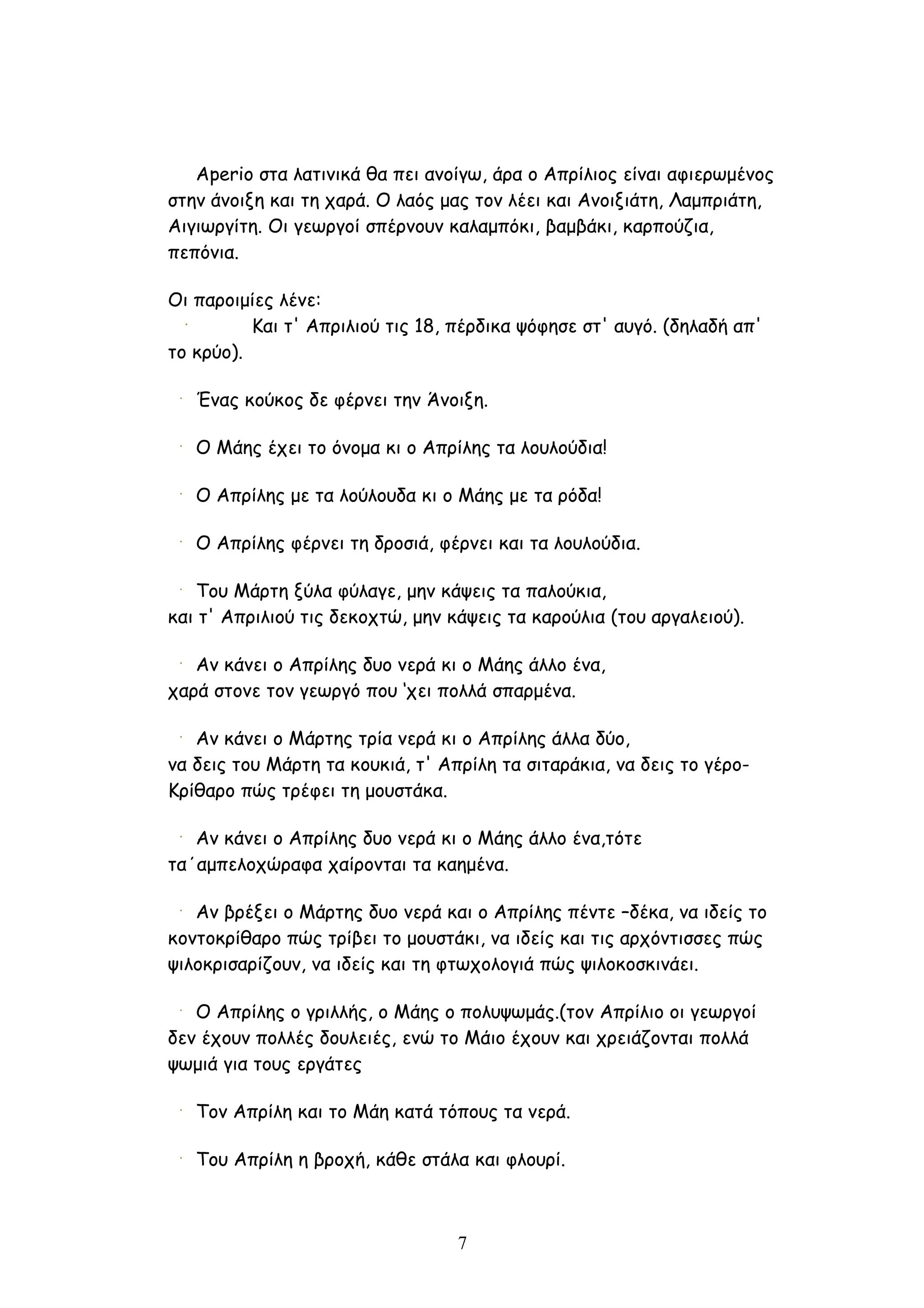 Aperio στα λατινικά θα πει ανοίγω, άρα ο Απρίλιος είναι αφιερωμένος
στην άνοιξη και τη χαρά. Ο λαός μας τον λέει και Ανοιξιάτη, Λαμπριάτη,
Αιγιωργίτη. Οι γεωργοί σπέρνουν καλαμπόκι, βαμβάκι, καρπούζια,
πεπόνια.

Οι παροιμίες λένε:
          Και τ' Απριλιού τις 18, πέρδικα ψόφησε στ' αυγό. (δηλαδή απ'
το κρύο).

   Ένας κούκος δε φέρνει την Άνοιξη.

   Ο Μάης έχει το όνομα κι ο Απρίλης τα λουλούδια!

   Ο Απρίλης με τα λούλουδα κι ο Μάης με τα ρόδα!

   Ο Απρίλης φέρνει τη δροσιά, φέρνει και τα λουλούδια.

   Του Μάρτη ξύλα φύλαγε, μην κάψεις τα παλούκια,
και τ' Απριλιού τις δεκοχτώ, μην κάψεις τα καρούλια (του αργαλειού).

   Αν κάνει ο Απρίλης δυο νερά κι ο Μάης άλλο ένα,
χαρά στονε τον γεωργό που ‘χει πολλά σπαρμένα.

   Αν κάνει ο Μάρτης τρία νερά κι ο Απρίλης άλλα δύο,
να δεις του Μάρτη τα κουκιά, τ' Απρίλη τα σιταράκια, να δεις το γέρο-
Κρίθαρο πώς τρέφει τη μουστάκα.

   Αν κάνει ο Απρίλης δυο νερά κι ο Μάης άλλο ένα,τότε
τα΄αμπελοχώραφα χαίρονται τα καημένα.

   Αν βρέξει ο Μάρτης δυο νερά και ο Απρίλης πέντε –δέκα, να ιδείς το
κοντοκρίθαρο πώς τρίβει το μουστάκι, να ιδείς και τις αρχόντισσες πώς
ψιλοκρισαρίζουν, να ιδείς και τη φτωχολογιά πώς ψιλοκοσκινάει.

   Ο Απρίλης ο γριλλής, ο Μάης ο πολυψωμάς.(τον Απρίλιο οι γεωργοί
δεν έχουν πολλές δουλειές, ενώ το Μάιο έχουν και χρειάζονται πολλά
ψωμιά για τους εργάτες

   Τον Απρίλη και το Μάη κατά τόπους τα νερά.

   Του Απρίλη η βροχή, κάθε στάλα και φλουρί.



                                  7
 