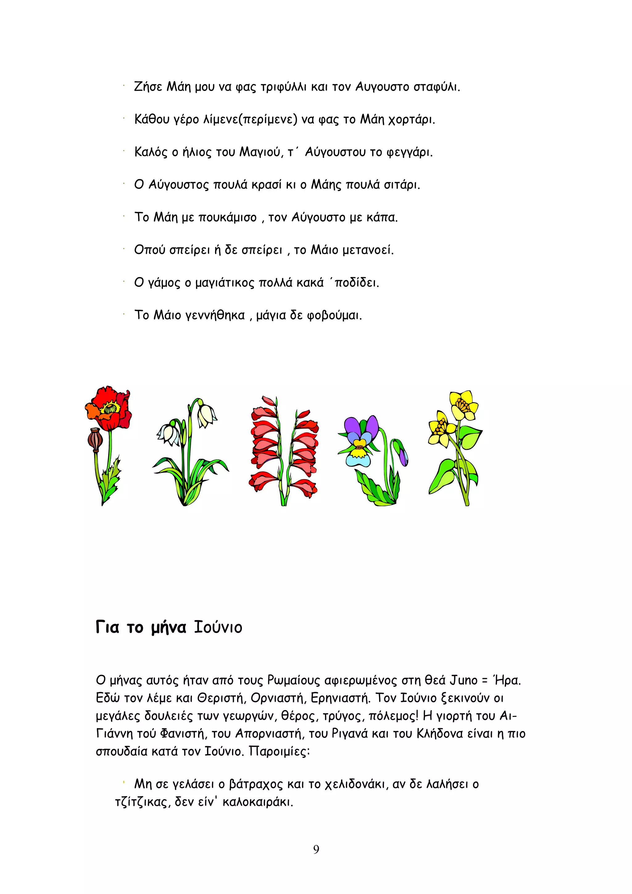 Ζήσε Μάη μου να φας τριφύλλι και τον Αυγουστο σταφύλι.

      Κάθου γέρο λίμενε(περίμενε) να φας το Μάη χορτάρι.

      Καλός ο ήλιος του Μαγιού, τ΄ Αύγουστου το φεγγάρι.

      Ο Αύγουστος πουλά κρασί κι ο Μάης πουλά σιτάρι.

      Το Μάη με πουκάμισο , τον Αύγουστο με κάπα.

      Οπού σπείρει ή δε σπείρει , το Μάιο μετανοεί.

      Ο γάμος ο μαγιάτικος πολλά κακά ΄ποδίδει.

      Το Μάιο γεννήθηκα , μάγια δε φοβούμαι.




Για το μήνα Ιούνιο


Ο μήνας αυτός ήταν από τους Ρωμαίους αφιερωμένος στη θεά Juno = Ήρα.
Εδώ τον λέμε και Θεριστή, Ορνιαστή, Ερηνιαστή. Τον Ιούνιο ξεκινούν οι
μεγάλες δουλειές των γεωργών, θέρος, τρύγος, πόλεμος! Η γιορτή του Αι-
Γιάννη τού Φανιστή, του Απορνιαστή, του Ριγανά και του Κλήδονα είναι η πιο
σπουδαία κατά τον Ιούνιο. Παροιμίες:

       Μη σε γελάσει ο βάτραχος και το χελιδονάκι, αν δε λαλήσει ο
   τζίτζικας, δεν είν' καλοκαιράκι.


                                     9
 