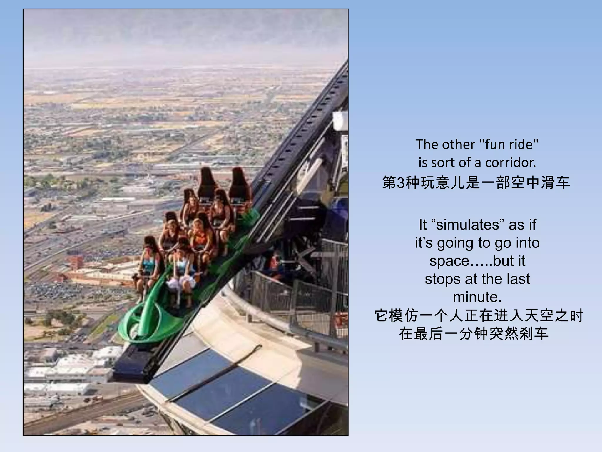 The other "fun ride"
   is sort of a corridor.
第3种玩意儿是一部空中滑车

    It “simulates” as if
   it’s going to go into
       space…..but it
      stops at the last
          minute.
它模仿一个人正在进入天空之时
  在最后一分钟突然刹车
 