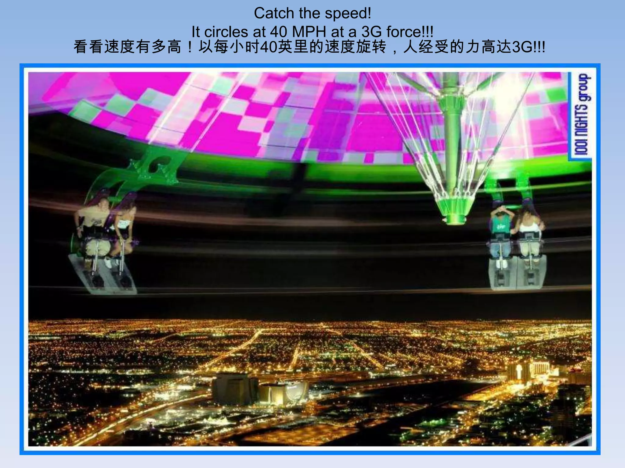 Catch the speed!
        It circles at 40 MPH at a 3G force!!!
看看速度有多高！以每小时40英里的速度旋转，人经受的力高达3G!!!
 