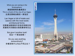 What you are seeing is the
             Stratosphere.
       ⿴߲
This is a hotel of the city of Las Vegas.
    ˹ά˹һҷ

 Las Vegas is full of hotels and
  casinos with the most exotic
      architectural forms.
˹ά˹ӵ෹ֳ
佨ζǹ½ޱ

      But give it another look!
        һۣ

     Do you see anything
       extraordinary?
    㿴ʲôڲͬ֮
 