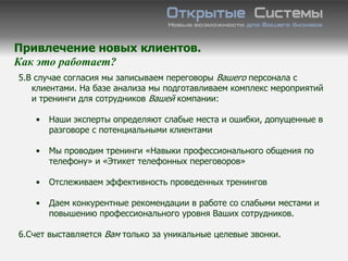 Привлечение новых клиентов.
Как это работает?
5.В случае согласия мы записываем переговоры Вашего персонала с
   клиентами. На базе анализа мы подготавливаем комплекс мероприятий
   и тренинги для сотрудников Вашей компании:

   •   Наши эксперты определяют слабые места и ошибки, допущенные в
       разговоре с потенциальными клиентами

   •   Мы проводим тренинги «Навыки профессионального общения по
       телефону» и «Этикет телефонных переговоров»

   •   Отслеживаем эффективность проведенных тренингов

   •   Даем конкурентные рекомендации в работе со слабыми местами и
       повышению профессионального уровня Ваших сотрудников.

6.Счет выставляется Вам только за уникальные целевые звонки.
 