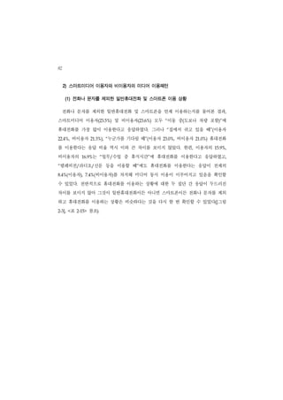 82
     2) 스마트미디어 이용자와 비이용자의 미디어 이용패턴

     (1) 전화나 문자를 제외한 일반휴대전화 및 스마트폰 이용 상황

     전화나 문자를 제외한 일반휴대전화 및 스마트폰을 언제 이용하는지를 물어본 결과,
스마트미디어 이용자(23.5%) 및 비이용자(23.6%) 모두 “이동 중(도보나 차량 포함)”에
휴대전화를 가장 많이 이용한다고 응답하였다. 그러나 “집에서 쉬고 있을 때”(이용자
22.4%,    비이용자       21.3%), “  누군가를 기다릴 때”(이용자   23.0%,   비이용자   21.0%)   휴대전화
를 이용한다는 응답 비율 역시 이와 큰 차이를 보이지 않았다. 한편, 이용자의                                 15.9%,


비이용자의          16.9%  는     업무/수업 중 휴식시간”에 휴대전화를 이용한다고 응답하였고,
                            “


“텔레비전/라디오/신문 등을 이용할 때”에도 휴대전화를 이용한다는 응답이 전체의
8.4%( 이용자),      7.4%( 비이용자)를 차지해 미디어 동시 이용이 이루어지고 있음을 확인할
수 있었다. 전반적으로 휴대전화를 이용하는 상황에 대한 두 집단 간 응답이 두드러진
차이를 보이지 않아 그것이 일반휴대전화이든 아니면 스마트폰이든 전화나 문자를 제외
하고 휴대전화를 이용하는 상황은 비슷하다는 것을 다시 한 번 확인할 수 있었다([그림
2-3], <  표   2-15>   참조).
 