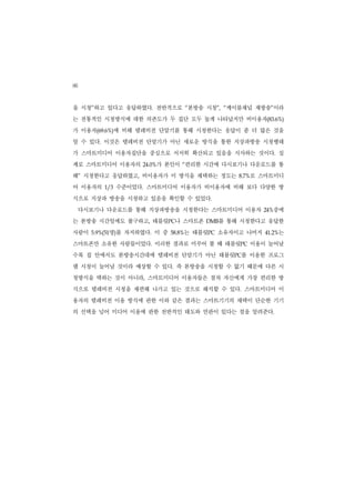 86
을 시청”하고 있다고 응답하였다. 전반적으로 “본방송 시청”, “케이블채널 재방송”이라
는 전통적인 시청방식에 대한 의존도가 두 집단 모두 높게 나타났지만 비이용자(83.6%)
가 이용자(69.6%)에 비해 텔레비전 단말기를 통해 시청한다는 응답이 좀 더 많은 것을
알 수 있다. 이것은 텔레비전 단말기가 아닌 새로운 방식을 통한 지상파방송 시청행태
가 스마트미디어 이용자집단을 중심으로 서서히 확산되고 있음을 시사하는 것이다. 실
제로 스마트미디어 이용자의             가 본인이 “편리한 시간에 다시보기나 다운로드를 통
                       24.0%


해” 시청한다고 응답하였고, 비이용자가 이 방식을 채택하는 정도는             로 스마트미디
                                              8.7%


어 이용자의      1/3   수준이었다. 스마트미디어 이용자가 비이용자에 비해 보다 다양한 방
식으로 지상파 방송을 시청하고 있음을 확인할 수 있었다.
     다시보기나 다운로드를 통해 지상파방송을 시청한다는 스마트미디어 이용자              중에
                                                       24%


는 본방송 시간임에도 불구하고, 태블릿PC나 스마트폰          DMB를 통해 시청한다고 응답한
사람이          명)를 차지하였다. 이 중
       5.9%(51                     는 태블릿PC 소유자이고 나머지
                               58.8%                   41.2% 는
스마트폰만 소유한 사람들이었다. 이러한 결과로 미루어 볼 때 태블릿PC 이용이 늘어날
수록 집 안에서도 본방송시간대에 텔레비전 단말기가 아닌 태블릿PC를 이용한 프로그
램 시청이 늘어날 것이라 예상할 수 있다. 즉 본방송을 시청할 수 없기 때문에 다른 시
청방식을 택하는 것이 아니라, 스마트미디어 이용자들은 점차 자신에게 가장 편리한 방
식으로 텔레비전 시청을 재편해 나가고 있는 것으로 해석할 수 있다. 스마트미디어 이
용자의 텔레비전 이용 방식에 관한 이와 같은 결과는 스마트기기의 채택이 단순한 기기
의 선택을 넘어 미디어 이용에 관한 전반적인 태도와 연관이 있다는 점을 알려준다.
 