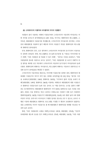 96
     (6) 스마트미디어 이용자와 비이용자의 미디어 이용동기

     사람들이 즐겨 사용하는 매체의 이용동기에서 스마트미디어 이용자와 비이용자는 어
떤 차이를 보이는지 분석하였다(<표                        2-25>   참조). 여기서는 텔레비전과 데스크톱PC, 스
마트폰, 태블릿PC의 이용동기를 측정했는데, 스마트미디어 비이용자의 경우에는 스마트
폰과 태블릿PC를 사용하지 않기 때문에 미디어 이용동기 측정은 텔레비전과 데스크톱
에 대해서만 물어보았다.
     먼저, 텔레비전의 경우, 모든 항목에서 스마트미디어 비이용자의 동기수준이 이용자보
다 강하게 나타났다. 반면, 데스크톱PC는 총                           16개 동기문항 중, “새로운 아이디어를 얻
기 위해”, “다른 사람들과 잘 어울릴 수 있기 위해”,                                  “ 즐거운 시간을 보내려고”, “세상
사람들에게 중요한 사람으로 보이고 싶어서”, “다른 사람들에게 잘 보이기 위해”의 다
섯 항목을 제외한 모든 부문에서 스마트미디어 이용자의 동기수준이 비이용자보다 높게
나왔다. 텔레비전에 대해서는 비이용자가, 데스크톱에 대해서는 이용자가 전반적으로 더
강한 동기가 숨어있음을 확인할 수 있었다.
     스마트미디어 이용자만을 대상으로, 미디어별 이용동기를 살펴본 결과, 텔레비전과 태
블릿PC 이용동기의 차이가 의미 있는 결과를 보여준다([그림                                              2-9]   참조). “즐거운 시간
을 보내려고”(태블릿PC:                  점, 텔레비전:
                             3.94                     점),
                                                   3.83      “   지루하지 않게 시간을 보내기 위
해”(태블릿PC:         점, 텔레비전:
               3.99                    점) 이용하는 매체로서 태블릿PC에 대한 이용동기
                                    3.86


가 텔레비전 시청동기보다 높게 나온 것이다. 또 “세상 돌아가는 소식을 접하기 위해”
라는 동기항목에서도 태블릿PC와 텔레비전이 각각                                  3.81  점,       점으로 높은 수준을 나타
                                                                        3.87


냈다. 콘텐츠 이용 면에서는 특정 드라마나 연예뉴스를 시청하기 위한 동기 차원에서
텔레비전(3.87점,     3.42      점) 이용동기가 태블릿PC(3.19점,                  3.16 점) 보다 훨씬 높게 나와 텔레
                      ·
비전이 아직은 오락 여가 미디어로서 우월한 입지를 갖는다고 볼 수 있으나, 조사가 시
행된 시점에 태블릿PC로 텔레비전 프로그램을 시청할 수 환경이 보편화되지 않았다는
점을 고려한다면, 미디어 이용동기로 볼 때 태블릿PC가 텔레비전을 대체할 가능성은 여
전히 높아 보인다.
     한편,   다른 사람들과의 소통을 위해”(스마트폰:
           “                                                3.91     점, 태블릿PC:           3.76점),   인간적
                                                                                                   “


유대관계를 맺는데 도움을 얻기 위해”(스마트폰:                                   점, 태블릿PC:
                                                          3.76                           점), “다른 사람
                                                                                      3.61
 