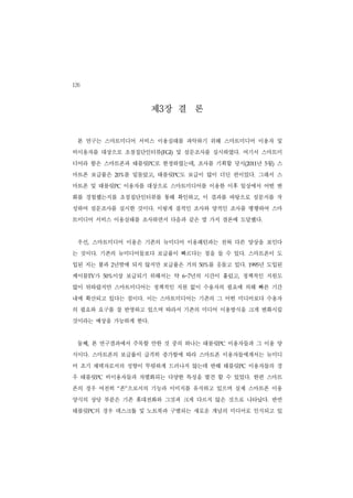 126

                       제3장 결 론
 본 연구는 스마트미디어 서비스 이용실태를 파악하기 위해 스마트미디어 이용자 및
비이용자를 대상으로 초점집단인터뷰(FGI) 및 설문조사를 실시하였다. 여기서 스마트미
디어라 함은 스마트폰과 태블릿PC로 한정하였는데, 조사를 기획할 당시(2011년 5월) 스
마트폰 보급률은         를 밑돌았고, 태블릿PC도 보급이 많이 더딘 편이었다. 그래서 스
               20%


마트폰 및 태블릿PC 이용자를 대상으로 스마트미디어를 이용한 이후 일상에서 어떤 변
화를 경험했는지를 초점집단인터뷰를 통해 확인하고, 이 결과를 바탕으로 설문지를 작
성하여 설문조사를 실시한 것이다. 이렇게 질적인 조사와 양적인 조사를 병행하여 스마
트미디어 서비스 이용실태를 조사하면서 다음과 같은 몇 가지 결론에 도달했다.


 우선, 스마트미디어 이용은 기존의 뉴미디어 이용패턴과는 전혀 다른 양상을 보인다
는 것이다. 기존의 뉴미디어들보다 보급률이 빠르다는 점을 들 수 있다. 스마트폰이 도
입된 지는 불과 2년밖에 되지 않지만 보급률은 거의          를 웃돌고 있다.
                                    50%              년 도입된
                                                  1995


케이블TV가     이상 보급되기 위해서는 약
         50%                    년의 시간이 흘렀고, 정책적인 지원도
                              6~7


많이 뒤따랐지만 스마트미디어는 정책적인 지원 없이 수용자의 필요에 의해 빠른 기간
내에 확산되고 있다는 점이다. 이는 스마트미디어는 기존의 그 어떤 미디어보다 수용자
의 필요와 요구를 잘 반영하고 있으며 따라서 기존의 미디어 이용방식을 크게 변화시킬
것이라는 예상을 가능하게 한다.


 둘째, 본 연구결과에서 주목할 만한 것 중의 하나는 태블릿PC 이용자들과 그 이용 양
식이다. 스마트폰의 보급률이 급격히 증가함에 따라 스마트폰 이용자들에게서는 뉴미디
어 초기 채택자로서의 성향이 뚜렷하게 드러나지 않는데 반해 태블릿PC 이용자들의 경
우 태블릿PC 비이용자들과 차별화되는 다양한 특성을 발견 할 수 있었다. 한편 스마트
폰의 경우 여전히 “폰”으로서의 기능과 이미지를 유지하고 있으며 실제 스마트폰 이용
양식의 상당 부분은 기존 휴대전화와 그것과 크게 다르지 않은 것으로 나타났다. 반면
태블릿PC의 경우 데스크톱 및 노트북과 구별되는 새로운 개념의 미디어로 인식되고 있
 
