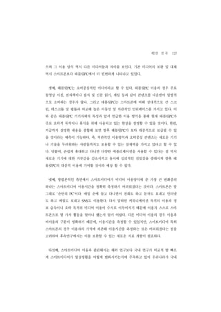 제3장 결 론 127
으며 그 이용 양식 역시 다른 미디어들과 차이를 보인다. 기존 미디어의 보완 및 대체
역시 스마트폰보다 태블릿PC에서 더 빈번하게 나타나고 있었다.


 셋째, 태블릿PC는 소비중심적인 미디어라고 할 수 있다. 태블릿PC 이용의 경우 주로
동영상 시청, 전자책이나 잡지 및 신문 읽기, 게임 등과 같이 콘텐츠를 다운받아 일방적
으로 소비하는 경우가 많다. 그리고 태블릿PC는 스마트폰에 비해 상대적으로 큰 스크
린, 데스크톱 및 랩톱과 비교해 높은 이동성 및 직관적인 인터페이스를 가지고 있다. 이
와 같은 태블릿PC 기기자체의 특성과 앞서 언급한 이용 방식을 통해 현재 태블릿PC가
주로 오락적 목적이나 휴식을 위해 사용되고 있는 현상을 설명할 수 있을 것이다. 한편,
지금까지 설명한 내용을 종합해 보면 향후 태블릿PC가 보다 대중적으로 보급될 수 있
을 것이라는 예측이 가능하다. 즉, 직관적인 이용방식과 오락중심 콘텐츠는 새로운 기기
나 기술을 두려워하는 사람들까지도 포용할 수 있는 잠재력을 가지고 있다고 할 수 있
다. 덧붙여, 손쉽게 휴대하고 다니면 다양한 애플리케이션을 사용할 수 있다는 점 역시
새로운 기기에 대한 거부감을 감소시키고 동시에 심리적인 친밀감을 증대시켜 향후 태
블릿PC의 대중적 이용에 기여할 것이라 예상 할 수 있다.


 넷째, 방법론적인 측면에서 스마트미디어가 미디어 이용양식에 준 가장 큰 변화중의
하나는 스마트미디어 이용시간을 정확히 측정하기 어려워졌다는 것이다. 스마트폰은 말
그대로 ‘손안의     이다. 매일 손에 들고 다니면서 전화도 하고 문자도 보내고 인터넷
           PC’


도 하고 메일도 보내고       도 이용한다. 다시 말하면 커뮤니케이션 목적의 이용과 정
                 SNS


보 습득이나 오락 목적의 미디어 이용이 수시로 이루어지기 때문에 이용자 스스로 스마
트폰으로 몇 가지 활동을 얼마나 했는지 알기 어렵다. 다른 미디어 이용의 경우 이용과
비이용의 구분이 명확하기 때문에, 이용시간을 측정할 수 있었지만, 스마트미디어 특히
스마트폰의 경우 이용자의 기억에 의존해 이용시간을 측정하는 것은 어려워졌다는 점을
고려하여 후속연구에서는 이를 보완할 수 있는 새로운 지표 개발이 필요하다.


 다섯째, 스마트미디어 이용과 관련해서는 해외 연구보다 국내 연구가 비교적 발 빠르
게 스마트미디어가 일상생활을 어떻게 변화시키는지에 주목하고 있어 우리나라가 국내
 