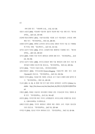 132
          과에 관한 연구.              『사회과학 논총』               , 13 집,   111~138.


성동규 조윤경             (2002).    이동전화 이용자의 집단적 특징에 따른 이용 유형 연구. 한국언                                『
      론학보        』  , 46 권 6호,      153~190.


손승혜 최윤정 황하성                    (2011).   기술수용모델을 이용한 초기 이용자들의 스마트폰 채택
      행동 연구.             『한국언론학보』            , 55     권 2호,     228~251.


신명희 안주아             (2005).    대학생 소비자의 라이프스타일 유형과 미디어 이용 및 구매행동
      에 미치는 영향.                『광고학연구』            , 16  권 5호,      111~132.


심미선 김은미 이준웅                    (2004).   라이프 스타일에 따른 텔레비전 시청패턴 연구.                               『한국언
      론학보        』  , 48 권 2호,      189~217.


심미선       (2007).   다매체 시대 미디어 레퍼토리 유형에 관한 연구.                                    『한국방송학보』           , 21  권
      2   호,    351~390.


심미선 김은미 이준웅                    (2008).   라이프스타일과 매체 이용 행위간의 관계 연구: 다중 매
      체이용과 매체간 장르추구를 중심으로,                                    『한국언론학보』             52권 6호,   189~216.


심미선       (2010).   『미디어 이용과 효과』                  .   한국언론진흥재단.
      ·
심홍진 황유선              (2010).    마이크로블로깅(micro-blogging) 이용동기에 관한 연구: 트위
      터(twitter)를 중심으로.                  『한국방송학보』                  권 2호,
                                                                , 24          192~234.


양일영 이수영             (2011).    이용동기에 기반한 스마트폰 초기 이용자 유형에 관한 탐색적 연
      구.     『한국언론학보』               , 55 권 1호,        109~139.


우고운       (2011. 11. 22).      올 한해 가장 인기 있던 유튜브 동영상은?. 조선비즈                                 [Online] Av


      ailable:       http://biz.chosun.com/site/data/html_dir/2011/11/22/2011112201375.ht


      ml


우형진       (2007).   휴대폰 이용자의 자아성향이 휴대폰 중독 구성요인에 미치는 영향에 관
      한 연구.          『한국방송학보』              , 21권 2호,         391~427.


윤언정       (2011).   여가인식에 따른 미디어 소비행동분석: 라이프스타일 유형분석을 중심으
      로. 이화여자대학교 석사학위논문.
윤해진 문성철             (2010).    미디어 레퍼토리 유형에 따른 콘텐츠 소비: 지상파 장르선호
      도를 중심으로.                 『한국방송학보』                  권 5호,
                                                      , 24             325~369.


이미영 외          (2010).   청소년 미디어 레퍼토리 연구.                        『한국언론학보』           , 54 권 1호,   82~106.
 
