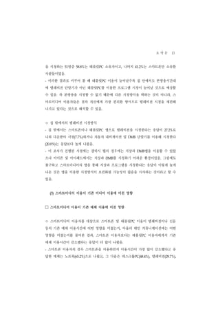 요 약 문 13
을 시청하는     명중
          51        는 태블릿PC 소유자이고, 나머지
                58.8%                         는 스마트폰만 소유한
                                          41.2%


사람들이었음.
-   이러한 결과로 미루어 볼 때 태블릿PC 이용이 늘어날수록 집 안에서도 본방송시간대
에 텔레비전 단말기가 아닌 태블릿PC를 이용한 프로그램 시청이 늘어날 것으로 예상할
수 있음. 즉 본방송을 시청할 수 없기 때문에 다른 시청방식을 택하는 것이 아니라, 스
마트미디어 이용자들은 점차 자신에게 가장 편리한 방식으로 텔레비전 시청을 재편해
나가고 있다는 것으로 해석할 수 있음.


ㅇ 집 밖에서의 텔레비전 시청방식
-   집 밖에서는 스마트폰이나 태블릿PC 앱으로 텔레비전을 시청한다는 응답이                  로
                                                         27.2%


나와 다운받아 시청(7.7%)하거나 자동차 내비게이션 및     DMB    단말기를 이용해 시청한다
      는 응답보다 높게 나왔음.
(20.0%)


-   이 조사가 진행된 시점에는 갤럭시 탭의 경우에는 지상파         DMB    앱을 이용할 수 있었
으나 아이폰 및 아이패드에서는 지상파       DMB를 시청하기 어려운 환경이었음. 그럼에도
불구하고 스마트미디어의 앱을 통해 지상파 프로그램을 시청한다는 응답이 이렇게 높게
나온 것은 앱을 이용한 시청방식이 보편화될 가능성이 많음을 시사하는 것이라고 할 수
있음.


    (3) 스마트미디어 이용이 기존 미디어 이용에 미친 영향


□ 스마트미디어 이용이 기존 매체 이용에 미친 영향
ㅇ 스마트미디어 이용자를 대상으로 스마트폰 및 태블릿        PC   이용이 텔레비전이나 신문
등의 기존 매체 이용시간에 어떤 영향을 미쳤는지, 아울러 대인 커뮤니케이션에는 어떤
영향을 미쳤는지를 물어본 결과, 스마트폰 이용자보다는 태블릿PC 이용자에게서 기존
매체 이용시간이 감소했다는 응답이 더 많이 나왔음.
-   스마트폰 이용자의 경우 스마트폰을 이용하면서 이용시간이 가장 많이 감소했다고 응
답한 매체는 노트북(65.2%)으로 나왔고, 그 다음은 데스크톱PC(48.4%), 텔레비전(29.7%),
 