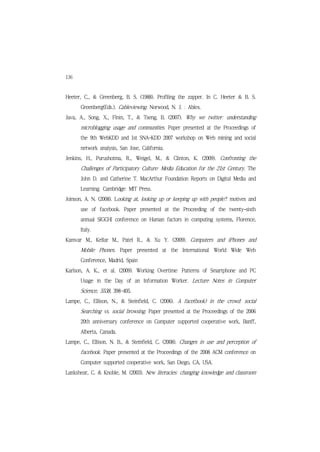 136
Heeter, C., & Greenberg, B. S. (1988). Profiling the zapper. In C. Heeter & B. S.
      Greenberg(Eds.). Cableviewing. Norwood, N. J. : Ablex.
Java, A., Song, X., Finin, T., & Tseng, B. (2007). Why we twitter: understanding
      microblogging usage and communities. Paper presented at the Proceedings of
      the 9th WebKDD and 1st SNA-KDD 2007 workshop on Web mining and social
      network analysis, San Jose, California.
Jenkins, H., Purushotma, R., Weigel, M., & Clinton, K. (2009). Confronting the
      Challenges of Participatory Culture: Media Education for the 21st Century. The
      John D. and Catherine T. MacArthur Foundation Reports on Digital Media and
      Learning. Cambridge: MIT Press.
Joinson, A. N. (2008). Looking at, looking up or keeping up with people?: motives and
      use of facebook. Paper presented at the Proceeding of the twenty-sixth
      annual SIGCHI conference on Human factors in computing systems, Florence,
      Italy.
Kamvar M., Kellar M., Patel R., & Xu Y. (2009). Computers and iPhones and
      Mobile Phones. Paper presented at the International World Wide Web
      Conference, Madrid, Spain
Karlson, A. K., et al. (2009). Working Overtime: Patterns of Smartphone and PC
      Usage in the Day of an Information Worker. Lecture Notes in Computer
      Science, 5538, 398~405.
Lampe, C., Ellison, N., & Steinfield, C. (2006). A face(book) in the crowd: social
      Searching vs. social browsing. Paper presented at the Proceedings of the 2006
      20th anniversary conference on Computer supported cooperative work, Banff,
      Alberta, Canada.
Lampe, C., Ellison, N. B., & Steinfield, C. (2008). Changes in use and perception of
      facebook. Paper presented at the Proceedings of the 2008 ACM conference on
      Computer supported cooperative work, San Diego, CA, USA.
Lankshear, C. & Knoble, M. (2003). New literacies: changing knowledge and classroom
 