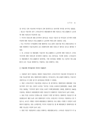 요 약 문 15
점 사이로 나와 이용자와 비이용자 간에 통계적으로 유의미한 차이를 보이지는 않았음.
-   참고로 이용자의 경우 스마트폰이나 태블릿PC에 대한 의존도도 데스크톱PC나 노트북
에 대한 의존도와 비슷하게 나옴.
ㅇ 미디어 의존도에 대한 분석에서 흥미로운 사실은 이용자 및 비이용자 모두에서 텔레
비전에 대한 의존도가 데스크톱PC나 노트북에 비해 낮게 나왔다는 것임.
-   이는 미디어의 디지털화에 의해 텔레비전 프로그램이 단말기를 떠나 콘텐츠단위로 다
양한 매체에서 이용가능하다 보니 텔레비전에 대한 의존도가 떨어진 것으로 해석할 수
있음.
ㅇ 또 스마트폰 및 태블릿     PC   이용자의 데스크톱PC나 노트북에 대한 의존도가 스마트
미디어에 대한 의존도와 유사하게 나왔다는 것도 흥미로움. 이러한 결과는 스마트폰이
나 태블릿PC가 데스크톱PC의 일정부분, 가령 인터넷을 대체할 수는 있지만 데스크톱
PC  의 모든 기능을 대체하기는 어렵다는 것을 말해주는 것임.


□ 이용자와 비이용자의 미디어 이용동기
ㅇ 사람들이 즐겨 사용하는 매체의 이용동기에서 스마트미디어 이용자와 비이용자의 차
이를 비교분석한 결과, 텔레비전에 대해서는 비이용자가, 데스크톱에 대해서는 이용자가
전반적으로 더 강한 동기가 숨어있음을 확인할 수 있었음.
ㅇ 한편 스마트미디어 이용자만을 대상으로 한 분석에서는 텔레비전과 태블릿              PC    이용
동기에서 의미 있는 결과가 보여짐. “즐거운 시간을 보내려고”(태블릿PC:             점, 텔레
                                                   3.94


비전:      점), “지루하지 않게 시간을 보내기 위해”(태블릿PC:
      3.83                                    점, 텔레비전:
                                           3.99              점)
                                                          3.86


이용하는 매체로서 태블릿PC에 대한 이용동기가 텔레비전 시청동기보다 높게 나왔음.
ㅇ 물론 특정 드라마나 연예뉴스를 시청하기 위한 동기에서는 텔레비전 이용동기가 태
블릿PC보다 훨씬 높게 나와 텔레비전이 아직은 오락/여가 미디어로 우월하다고 볼 수
있으나, 조사가 시행된 시점에 태블릿PC로 텔레비전 프로그램을 시청할 수 환경이 보편
화되지 않았다는 점을 고려한다면, 미디어 이용동기로 볼 때 태블릿PC가 텔레비전을 대
체할 가능성은 여전히 높아 보임.
ㅇ 한편 다른 사람들과의 소통을 위해서는 태블릿       PC보다는 스마트폰 이용동기가 더 높
 