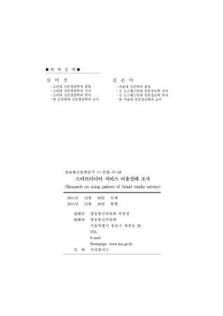저자소개
심 미 선                         김 은 미
․고려대 신문방송학과 졸업                 ․서울대 신문학과 졸업
․고려대 신문방송학과 석사                 ․美 노스웨스턴대 언론정보학 석사
․고려대 신문방송학과 박사                 ․美 노스웨스턴대 언론정보학 박사
․현 순천향대 신문방송학과 교수              ․현 서울대 언론정보학과 교수




     방송통신정책연구 11-진흥-마-04
          스마트미디어 서비스 이용실태 조사
     (Research on using pattern of Smart media service)
      2011년   12월     30일    인쇄
      2011년   12월     30일    발행

         발행인      방송통신위원회 위원장
         발행처      방송통신위원회
                  서울특별시 종로구 세종로 20
                  TEL:
                  E-mail:
                  Homepage: www.kcc.go.kr
         인 쇄      카피플러스
 