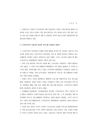 요 약 문 17
ㅇ 전체적으로 이용자가 비이용자에 비해 정보습득의 다양성                ,   커뮤니케이션 활동의 다
양성을 누리고 있으나 콘텐츠 이용 등에 있어서는 아직 차이를 보이고 있지 않는 것으
로 보아 보다 다양한 콘텐츠의 개발 등 전반적인 미디어 에코시스템이 뒷받침되어야 할
필요성을 말해주고 있음.


□ 스마트미디어 이용자의 인터넷 서비스별 이용하는 단말기
ㅇ 스마트미디어 이용자들이 다양한 인터넷 활동을 할 때 주로 사용하는 단말기가 무엇
인지를 물어본 결과, 스마트미디어 이용자들도 자료 및 정보를 습득하기 위해서는 데스
크톱PC를 이용하는 비율이 상대적으로 높게 나왔음. 그러나 누군가와 소통을 할 때는
스마트폰이나 태블릿PC를 이용하는 비율이 높게 나옴.
ㅇ 특히 소셜 네트워킹 서비스를 이용할 때는 스마트폰을 이용한다는 사람이                          로
                                                              48.7%


가장 높았고, 그 다음이 데스크톱PC와 태블릿PC가 각각           27.4%,       로 큰 차이를 보
                                                   24.0%


이지는 않음. 이렇게    SNS   서비스 이용은 스마트폰과 태블릿PC로 이용한다는 응답이 높
게 나왔으나 ‘이메일’, ‘블로그/미니홈피’, ‘채팅/메신저’ 서비스는 데스크톱PC를 이용한
다는 응답이     를 웃돌았음.
         50%


ㅇ 콘텐츠 서비스 이용과 관련해서는 텔레비전 프로그램             ,   영화/비디오 등은 데스크톱
 를 이용한다는 응답이 과반수 이상을 차지했으나 유튜브 등의 비디오클립, 음악 잡
PC


지, 오락(팬픽, 웹툰), 게임 등을 이용할 때는 테스크톱         PC   보다는 스마트폰이나 태블릿
 를 이용한다는 응답이 더 많이 나왔음.
PC


ㅇ 경제활동과 관련해서는        상거래(쇼핑)’의 경우에는 스마트미디어 서비스 이용자도 데
                     ‘


스크톱을 이용한다는 응답이               로 압도적으로 높게 나옴. 그 외 금융/뱅킹, 영화 및
                         76.2%


공연예매 서비스도 데스크톱PC를 이용한다는 응답이               를 웃돌았음. 그러나 소셜 커
                                        60%


머스 이용은 데스크톱PC보다는 스마트폰이나 태블릿PC를 이용한다는 응답이                          로
                                                              62.7%


높게 나와 차이를 보임.
ㅇ 이상과 같은 결과는 각각의 기기들이 기능적으로는 동일한 서비스를 제공한다할지라
도 어떤 용도냐에 따라 기기의 선택이 달라진다는 점을 보여주는 것임. 이렇게 이용하
는 미디어 기기에서 차이를 보이는 이유는 기술보다는 이용자의 개별 미디어에 대한 인
 