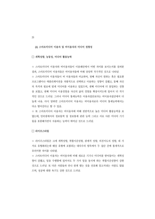 20
     (6) 스마트미디어 이용자 및 비이용자의 미디어 정향성


□ 개혁성향, 능동성, 미디어 활용능력
ㅇ 스마트미디어 이용자와 비이용자들이 이용패턴에서 어떤 차이를 보이는지를 살펴본
결과, 스마트미디어 이용자들은 비이용자들에 비해 상당히 적극적인 것으로 나타남.
ㅇ 스마트미디어 이용자들이 비 이용자들과 비교하여       ,   첫째 자신이 원하는 혹은 필요한
프로그램이나 애플리케이션을 자발적으로 선택하고 이용하는 성향이 강했고, 둘째 자신
의 목적과 필요에 맞게 미디어를 이용하고 있었으며, 셋째 미디어에 더 몰입하는 성향
을 보였고, 넷째 미디어 이용경험을 자신의 삶의 경험을 확장시키는데 있어서 더 적극
적인 것으로 드러남. 그러나 미디어 통제능력은 이용자집단보다는 비이용자집단에서 더
높게 나옴. 다시 말하면 스마트미디어 이용자는 비이용자보다 미디어 통제능력에서는
다소 떨어진다고 할 수 있음.
ㅇ 또 스마트미디어 이용자는 비이용자에 비해 전반적으로 높은 미디어 활용능력을 보
였는데, 인터넷에서의 정보탐색 및 정보통제 관련 능력 그리고 서로 다른 미디어 기기
들을 호완해가면서 사용하는 능력이 뛰어난 것으로 드러남.


□ 라이프스타일
ㅇ 라이프스타일은 크게 개혁성향    ,   복합시간성향, 관계적 성향, 의견지도자 성향, 네 가
지로 유형화되는데 해당 유형에 포함되는 대다수의 항목에서 두 집단 간에 통계적으로
유의미한 차이를 나타냄.
ㅇ 스마트미디어 이용자는 비이용자에 비해 새로운 기기나 미디어를 받아들이는 개혁성
향이 강했고, 일을 수행함에 있어서도 두 가지 일을 동시에 하는 복합시간성향이 강한
것으로 드러남. 또 다른 사람들과 만나 관계 맺는 것을 선호해 알고지내는 사람도 많았
으며, 성공에 대한 욕구도 강한 것으로 드러남.
 