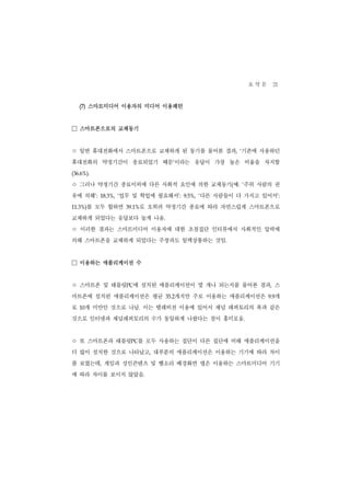 요 약 문 21
    (7) 스마트미디어 이용자의 미디어 이용패턴


□ 스마트폰으로의 교체동기
ㅇ 일반 휴대전화에서 스마트폰으로 교체하게 된 동기를 물어본 결과                       기존에 사용하던
                                                         , ‘


휴대전화의 약정기간이 종료되었기 때문’이라는 응답이 가장 높은 비율을 차지함
(36.6%).


ㅇ 그러나 약정기간 종료이외에 다른 사회적 요인에 의한 교체동기 예                (    : ‘  주위 사람의 권
유에 의해’:           업무 및 학업에 필요해서’:
           18.3%, ‘                           다른 사람들이 다 가지고 있어서’:
                                        9.5%, ‘


11.3%)   를 모두 합하면     39.1% 로 오히려 약정기간 종료에 따라 자연스럽게 스마트폰으로
교체하게 되었다는 응답보다 높게 나옴.
ㅇ 이러한 결과는 스마트미디어 이용자에 대한 초점집단 인터뷰에서 사회적인 압력에
의해 스마트폰을 교체하게 되었다는 주장과도 일맥상통하는 것임.


□ 이용하는 애플리케이션 수
ㅇ 스마트폰 및 태블릿          PC에 설치된 애플리케이션이 몇 개나 되는지를 물어본 결과, 스
마트폰에 설치된 애플리케이션은 평균                 개지만 주로 이용하는 애플리케이션은
                                 35.2                                  개
                                                                     9.9


로    개 미만인 것으로 나남. 이는 텔레비전 이용에 있어서 채널 레퍼토리의 폭과 같은
    10


것으로 인터넷과 채널레퍼토리의 수가 동일하게 나왔다는 점이 흥미로움.


ㅇ 또 스마트폰과 태블릿          PC  를 모두 사용하는 집단이 다른 집단에 비해 애플리케이션을
더 많이 설치한 것으로 나타났고, 대부분의 애플리케이션은 이용하는 기기에 따라 차이
를 보였는데, 게임과 성인콘텐츠 및 벨소리 배경화면 앱은 이용하는 스마트미디어 기기
에 따라 차이를 보이지 않았음.
 