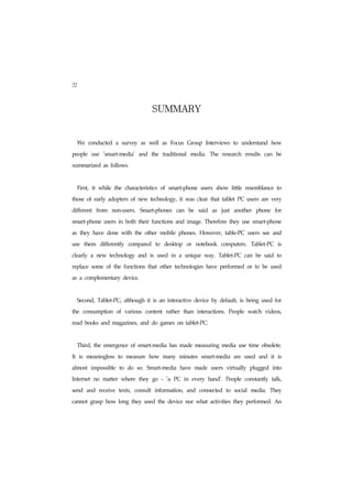 22

                                                       SUMMARY
     We    conducted          a    survey      as    well      as    Focus          Group        Interviews     to     understand       how


people        use       'smart-media'         and      the     traditional              media.    The    research        results     can     be


summarized as follows.




     First,   it   while     the       characteristics         of    smart-phone            users    show       little   resemblance         to


those of early adopters of new technology, it was clear that tablet PC users are very


different          from     non-users.         Smart-phones                   can    be    said    as    just    another        phone        for


smart-phone users in both their functions and image. Therefore they use smart-phone


as    they have           done with the other                mobile phones.                 However,       table-PC       users see and


use       them         differently      compared          to       desktop          or    notebook       computers.        Tablet-PC          is


clearly       a    new     technology         and    is   used           in    a    unique    way.      Tablet-PC        can    be   said    to


replace some of the functions that other technologies have performed or to be used


as a complementary device.




     Second, Tablet-PC, although it is an interactive device by default, is being used for


the       consumption         of       various      content         rather         than    interactions.    People        watch      videos,


read books and magazines, and do games on tablet-PC.




     Third, the emergence of smart-media has made measuring media use time obsolete.


It   is    meaningless           to    measure       how       many            minutes       smart-media         are     used    and    it    is


almost        impossible          to    do    so.   Smart-media                have       made     users   virtually       plugged         into


Internet          no    matter     where      they     go      -    'a    PC       in    every    hand'.   People        constantly     talk,


send       and     receive        texts,     consult      information,              and    connected       to    social    media.      They


cannot grasp how long they used the device nor what activities they performed. An
 