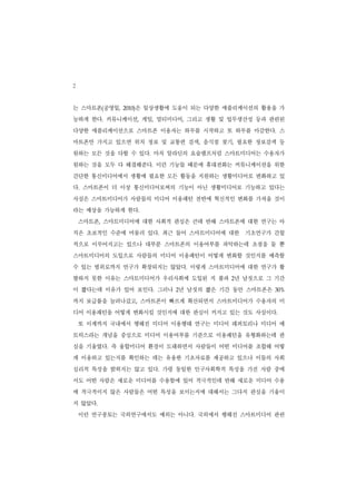 2
는 스마트폰(공영일,       은 일상생활에 도움이 되는 다양한 애플리케이션의 활용을 가
              2010)


능하게 한다. 커뮤니케이션, 게임, 멀티미디어, 그리고 생활 및 업무생산성 등과 관련된
다양한 애플리케이션으로 스마트폰 이용자는 하루를 시작하고 또 하루를 마감한다. 스
마트폰만 가지고 있으면 위치 정보 및 교통편 검색, 음식점 찾기, 필요한 정보검색 등
원하는 모든 것을 다할 수 있다. 마치 알라딘의 요술램프처럼 스마트미디어는 수용자가
원하는 것을 모두 다 해결해준다. 이런 기능들 때문에 휴대전화는 커뮤니케이션을 위한
간단한 통신미디어에서 생활에 필요한 모든 활동을 지원하는 생활미디어로 변화하고 있
다. 스마트폰이 더 이상 통신미디어로써의 기능이 아닌 생활미디어로 기능하고 있다는
사실은 스마트미디어가 사람들의 미디어 이용패턴 전반에 혁신적인 변화를 가져올 것이
라는 예상을 가능하게 한다.
    스마트폰, 스마트미디어에 대한 사회적 관심은 큰데 반해 스마트폰에 대한 연구는 아
직은 초보적인 수준에 머물러 있다. 최근 들어 스마트미디어에 대한 기초연구가 간헐
적으로 이루어지고는 있으나 대부분 스마트폰의 이용여부를 파악하는데 초점을 둘 뿐
스마트미디어의 도입으로 사람들의 미디어 이용패턴이 어떻게 변화할 것인지를 예측할
수 있는 범위로까지 연구가 확장되지는 않았다. 이렇게 스마트미디어에 대한 연구가 활
발하지 못한 이유는 스마트미디어가 우리사회에 도입된 지 불과 2년 남짓으로 그 기간
이 짧다는데 이유가 있어 보인다. 그러나 2년 남짓의 짧은 기간 동안 스마트폰은   30%


까지 보급률을 늘려나갔고, 스마트폰이 빠르게 확산되면서 스마트미디어가 수용자의 미
디어 이용패턴을 어떻게 변화시킬 것인지에 대한 관심이 커지고 있는 것도 사실이다.
    또 이제까지 국내에서 행해진 미디어 이용행태 연구는 미디어 레퍼토리나 미디어 매
트릭스라는 개념을 중심으로 미디어 이용여부를 기준으로 이용패턴을 유형화하는데 관
심을 기울였다. 즉 융합미디어 환경이 도래하면서 사람들이 어떤 미디어를 조합해 어떻
게 이용하고 있는지를 확인하는 데는 유용한 기초자료를 제공하고 있으나 이들의 사회
심리적 특성을 밝히지는 않고 있다. 가령 동일한 인구사회학적 특성을 가진 사람 중에
서도 어떤 사람은 새로운 미디어를 수용함에 있어 적극적인데 반해 새로운 미디어 수용
에 적극적이지 않은 사람들은 어떤 특성을 보이는지에 대해서는 그다지 관심을 기울이
지 않았다.
    이런 연구풍토는 국외연구에서도 예외는 아니다. 국외에서 행해진 스마트미디어 관련
 