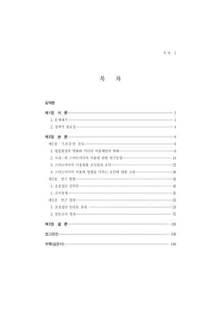 목차 1


                   목 차
요약문

제 1장 서 론                                1
  1. 문제제기                               1
  2. 정책적 필요성                            4
제 2장 본 론                                6
 제1절 기존문헌 검토                            6
  1. 방송환경의 변화와 미디어 이용패턴의 변화             6
  2. 국내․외 스마트미디어 이용에 관한 연구동향           14
  3. 스마트미디어 이용현황 조사결과 요약               22
  4. 스마트미디어 이용에 영향을 미치는 요인에 대한 고찰      30
 제2절 연구 방법                             43
  1. 초점집단 인터뷰                          43
  2. 조사설계                              45
 제3절 연구 결과                             53
  1. 초점집단 인터뷰 결과                       53
  2. 설문조사 결과                           75
제 3장 결 론                              126
참고문헌                                  130
부록(설문지)                               140
 