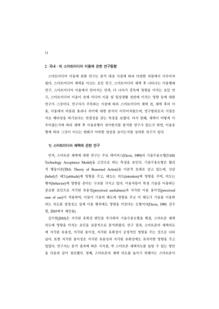 14
2. 국내․외 스마트미디어 이용에 관한 연구동향

     스마트미디어 이용에 관한 연구는 분석 대상 시점에 따라 다양한 차원에서 이루어져
왔다. 스마트미디어 채택을 이끄는 요인 연구, 스마트미디어 채택 후 나타나는 이용행태
연구, 스마트미디어 이용에서 얻어지는 만족, 더 나아가 중독에 영향을 미치는 요인 연
구, 스마트미디어 이용이 전체 미디어 이용 및 일상생활 전반에 미치는 영향 등에 대한
연구가 그것이다. 연구자가 주목하는 시점에 따라 스마트미디어 채택 전, 채택 후의 이
용, 이용에서 비롯된 효과나 의미에 대한 분석이 이루어져왔으며, 연구범위로서 시점은
서로 배타성을 띠기보다는 연결성을 갖는 특징을 보였다. 다시 말해, 채택이 어떻게 이
루어졌는지에 따라 채택 후 이용유형이 상이한지를 분석한 연구가 있는가 하면, 이용유
형에 따라 그것이 이끄는 변화가 어떠한 양상을 보이는지를 살펴본 연구가 있다.


     1) 스마트미디어 채택에 관한 연구

     먼저, 스마트폰 채택에 대한 연구는 주로 데이비스(Davis,                          의 기술수용모형(TAM:
                                                             1989)


Technology     Acceptance   Model) 을 근간으로 하는 특징을 보인다. 기술수용모형은 합리
적 행동이론(TRA:          Theory   of   Reasoned         을 이론적 토대로 삼고 있는데, 신념
                                              Action)


       은 태도(attitude)에 영향을 주고, 태도는 의도(intention)에 영향을 주며, 의도는
(belief)


행위(behavior)에 영향을 준다는 구조를 가지고 있다. 이용자들이 특정 기술을 이용하는
중요한 요인으로 지각된 유용성(perceived                               과 지각된 이용 용이성(perceived
                                               usefulness)


ease of use) 이 작용하며, 이들이 기술의 태도에 영향을 주고 이 태도가 기술을 이용하
려는 의도를 결정짓고 실제 이용 행위에도 영향을 미친다는 모형이다(Davis,                             1989;   김수
현,   2010  에서 재인용).
     김수현(2010)은 지각된 유희성 변인을 추가하여 기술수용모형을 확장, 스마트폰 채택
의도에 영향을 미치는 요인을 실증적으로 분석하였다. 연구 결과, 스마트폰의 채택의도
에 지각된 유용성, 지각된 용이성, 지각된 유희성이 긍정적인 영향을 주는 것으로 나타
났다. 또한 지각된 용이성은 지각된 유용성과 지각된 유희성에도 유의미한 영향을 주고
있었다. 연구자는 분석 결과에 따른 시사점, 즉 스마트폰 채택의도를 높일 수 있는 방안
을 다음과 같이 정리했다. 첫째, 스마트폰의 채택 의도를 높이기 위해서는 스마트폰이
 