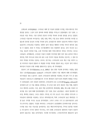 20
     금희조와 조재호(2010)는 스마트폰 채택 및 이용과 관련한 디지털, 커뮤니케이션 격차
현상을 살피고 그것이 정치 참여에 어떠한 영향을 미치는지 검증하였다. 연구 결과, 스
마트폰 이용 격차는 기존 인터넷 중심의 디지털 격차와 유사한 양상을 보이고 있었다.
스마트폰 이용자와 비이용자는 성별, 연령, 학력, 수입 분포 면에서 유의미한 차이를 보
였는데 인터넷 중심의 디지털 격차와 같이, 남성일수록 연령이 낮을수록 학력과 수입이
높을수록 스마트폰을 이용하는 경향이 높아 새로운 형태의 디지털 격차가 대두된 것을
알 수 있었다. 또한 이 격차는 인구통계학적 속성 차원에서 끝나는 것이 아니라 뉴스
이용, 정보적 인터넷 이용, 소셜 미디어를 통한 커뮤니케이션 격차로 이어지는 것으로
나타났다. 요약해보면, 스마트폰 이용이 다양한 미디어를 통한 정치 정보 습득과 커뮤니
케이션, 특히 마이크로 블로그와 같은 소셜 미디어 이용을 촉진하고 있으며, 그 결과 참
여의 격차를 야기하고 있다는 것이다. 연구자는 스마트폰의 보유 혹은 이용 여부가 소
셜 미디어의 이용과 맞물려 더 복잡한 디지털 격차를 만들어 내고, 이것이 정치 커뮤니
케이션이 특성과 유형 자체를 변화시키고 있다는 데 주목하였다.
     칼손과 그의 동료들(Karlson,               은 정보 관련 직종에 종사하는 사람들, 일명
                           et al., 2009)


정보 노동자(information   worker)의 스마트폰과 컴퓨터 이용 패턴에 대해 연구하였다.
연구자들은 정보 노동자가 그들의 스마트폰과 컴퓨터를 이용하는 데 있어 기기 간 상호
작용성이 나타나는지 관찰하였으며 기기의 휴대성이 업무시간의 확장에 영향을 미치는
지 살펴보았다. 분석 대상의 컴퓨터와 스마트폰에 로깅 소프트웨어(logging                     를
                                                        software)


설치하여 2주 간 이용 패턴을 파악하고, 약 1시간 동안 분석 대상의 직업 역할, 일반적
으로 회의에 소모하는 시간, 집과 작업 공간에서의 휴대전화, 랩톱, 데스크톱 이용의 상
호작용 정도 등에 대해 인터뷰하였다. 연구 결과, 정보 노동자들은 그들의 일상에서 편
리성, 휴대성, 효율성, 그리고 콘텐츠 가독성, 네 가지 요소가 서로 균형을 이루도록 스
마트폰과 컴퓨터를 이용하는 것으로 파악되었으며, 특히 스마트폰의 높은 휴대성은 가
장 높은 가치를 지니는 요소로 분석되었다. 그러나 스마트 기기 간 상호작용성이 크게
두드러지지는 않았다. 수집된 데이터는 스마트폰이 음성통화와 문자메시지를 넘어서는
디지털 정보 이용 가능성을 높여준다는 것은 확인시켜주었지만, 주어진 업무를 처리하
는 데 있어서 기기의 경계가 무너지는, 다시 말해 스마트폰과 컴퓨터의 이용이 상호작
용하지 않는다는 점을 보여주었다. 이러한 연구결과는 스마트미디어의 활용성이 높지
 