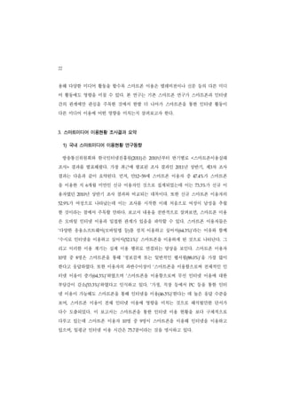 22
용해 다양한 미디어 활동을 할수록 스마트폰 이용은 텔레비전이나 신문 등의 다른 미디
어 활동에도 영향을 미칠 수 있다. 본 연구는 기존 스마트폰 연구가 스마트폰과 인터넷
간의 관계에만 관심을 주목한 것에서 한발 더 나아가 스마트폰을 통한 인터넷 활동이
다른 미디어 이용에 어떤 영향을 미치는지 살펴보고자 한다.



3. 스마트미디어 이용현황 조사결과 요약

     1) 국내 스마트미디어 이용현황 연구동향

     방송통신위원회와 한국인터넷진흥원(2011)은        년부터 반기별로
                                  2010          <스마트폰이용실태
조사> 결과를 발표해왔다. 가장 최근에 발표된 조사 결과인            년 상반기, 제3차 조사
                                         2011


결과는 다음과 같이 요약된다. 먼저, 만12~59세 스마트폰 이용자 중          47.4%  가 스마트폰
을 이용한 지 6개월 미만인 신규 이용자인 것으로 집계되었는데 이는                    가 신규 이
                                                     73.3%


용자였던        년 상반기 조사 결과와 비교되는 대목이다. 또한 신규 스마트폰 이용자의
         2010


52.9% 가 여성으로 나타났는데 이는 조사를 시작한 이래 처음으로 여성이 남성을 추월
한 것이라는 점에서 주목할 만하다. 보고서 내용을 전반적으로 살펴보면, 스마트폰 이용
은 모바일 인터넷 이용과 밀접한 관계가 있음을 파악할 수 있다. 스마트폰 이용자들은
다양한 응용소프트웨어(모바일앱 등)를 설치 이용하고 싶어서(64.3%)’라는 이유와 함께
‘


수시로 인터넷을 이용하고 싶어서(52.1%)’ 스마트폰을 이용하게 된 것으로 나타난다. 그
‘


리고 이러한 이용 계기는 실제 이용 행위로 연결되는 양상을 보인다. 스마트폰 이용자
10   명 중 8명은 스마트폰을 통해 ‘정보검색 또는 일반적인 웹서핑(88.0%)’을 가장 많이
한다고 응답하였다. 또한 이용자의 과반수이상이 ‘스마트폰을 이용함으로써 전체적인 인
터넷 이용이 증가(64.3%)’하였으며 ‘스마트폰을 이용함으로써 무선 인터넷 이용에 대한
부담감이 감소(53.3%)’하였다고 인식하고 있다. ‘가정, 직장 등에서        PC   등을 통한 인터
넷 이용이 가능해도 스마트폰을 통해 인터넷을 이용(46.5%)’한다는 데 높은 응답 수준을
보여, 스마트폰 이용이 전체 인터넷 이용에 영향을 미치는 것으로 해석될만한 단서가
다수 도출되었다. 이 보고서는 스마트폰을 통한 인터넷 이용 현황을 보다 구체적으로
다루고 있는데 스마트폰 이용자      10명 중 9명이 스마트폰을 이용해 인터넷을 이용하고
있으며, 일평균 인터넷 이용 시간은           분이라는 것을 명시하고 있다.
                           75.7
 