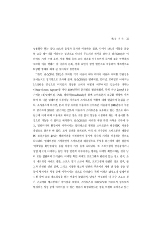 제2장 본 론 25
성통화만 하는 집단,         51%  가 음성과 문자만 이용하는 집단, 나머지     13%가 이들을 포함
한 고급 데이터를 이용하는 집단으로 나타나 두드러진 차이를 보인다. 닐슨(2010)은 이
외에도 기기 선택 요인, 지불 형태 등의 조사 결과를 아우르면서 국가별 젊은 연령층의
모바일 이용 행태는 각 국가의 문화, 경제 요인이 설명 변인으로 작용하여 세계적으로
다양한 형태를 띠게 된 것이라고 첨언한다.
    그동안 닐슨(2010,    2011) 은 모바일 기기 이용이 여타 미디어 이용과 어떠한 연관성을
보이는지도 정기적으로 조사해 왔다. 닐슨(2010)은 텔레비전, 인터넷, 모바일로 이어지는
3   스크린을 중심으로 미국인의 영상물 소비가 어떻게 이루어지고 있는지를 다루는
<Three Screen Report> 를 지난     2008 년부터 분기별로 발표해왔다. 특히 지난       년 1분
                                                             2010


기에는    HD 텔레비전,     DVR,     광대역(broadband)과 함께 스마트폰의 보급률 성장에 주목
하며 또 다른 텔레비전 시청가능 기기로서 스마트폰의 역할에 대해 언급하여 눈길을 끈
다. 조사결과에 따르면,           13  세 이상 모바일 이용자의 스마트폰 이용률이   2008년부터 꾸준
히 증가하여         년 1분기에는
            2010              22% 의 이용자가 스마트폰을 보유하고 있는 것으로 나타
났는데 이에 대해 이용자로 하여금 장소 구분 없이 영상을 시청하게 하는 데 용이한 환
경으로 기능할 수 있다고 해석한다. 닐슨(2011)은 이러한 제반 환경 파악을 기반에 두
고, 멀티미디어 환경에서 이루어지는 멀티태스킹 행위를 스마트폰과 태블릿PC 이용을
중심으로 살펴본 바 있다. 조사 결과를 살펴보면, 미국 내 거주중인 스마트폰과 태블릿
PC   보유자들의    40%  는 텔레비전을 시청하면서 동시에 각각의 기기를 이용하는 것으로
나타났다. 텔레비전을 시청하면서 스마트폰과 태블릿으로 무엇을 하는가에 대한 질문에
이메일을 확인한다’는 응답 비중이 가장 높게 나타났다. 또 프로그램이 방송중이거나
‘


상업 광고가 이어지는 동안 가장 빈번히 이루어지는 행위는 이메일 확인이라는 것이 남
녀 모든 집단에서 드러난다. 이메일 확인 외에도 프로그램과 관련이 없는 정보 검색, 소
셜 네트워킹 사이트 방문, 스포츠 경기 스코어 확인, 프로그램과 관련된 정보 검색, 광
고와 관련된 정보 검색, 그리고 시청한 광고와 연관된 쿠폰이나 거래 건 등을 찾는 일
등이 텔레비전 시청 중에 이루어지는 것으로 나타났다. 특히 여성은 남성보다 텔레비전
시청 중에 소셜 네트워킹을 하는 비율이 높았으며, 남성은 여성보다 더 자주 스포츠 경
기 스코어를 체크한다는 차이점을 보였다. 스마트폰과 태블릿PC를 이용하게 됨으로써
텔레비전 시청 중에 이루어질 수 있는 행위가 확장되었다는 점을 여실히 보여주고 있는
 