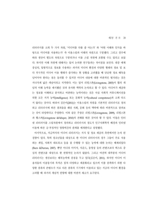 제2장 본 론 39
리터러시를 크게 두 가지 차원, ‘미디어를 다룰 줄 아는가’ 와 ‘어떤 이해와 인식을 바
탕으로 미디어를 사용하는가’ 즉 이용스킬과 이해의 차원으로 구분했다. 그리고 경우에
따라 생산이 별도의 차원으로 구분되거나 이용 스킬 차원에 포함될 수도 있다고 보았
다. 하지만 이해 차원에 대해서는 앞서 논의한 연구들과는 차이점을 보인다. 대중 매체
중심의, 일방적으로 정보를 수용하는 과거의 미디어 환경과 다양한 형태의 정보 및 보
다 적극적인 미디어 이용 행태가 증가하는 현 상황을 고려했을 때 단순한 정보 해독을
넘어서야 한다는 점은 동의할 수 있지만 미디어 내용에 대한 비판적인 평가라는 것은
지나치게 넓은 개념이라고 지적한다. 이는 앞서 리빙스톤(Livingstone,                 2003)이 협의 개
념의 이해 능력을 제시했던 것과 유사한 맥락의 논의라고 할 수 있다. 미디어가 제공하
는 정보를 이해하고 분석하고 비판하는 능력이라는 것은 사실 사회적 커뮤니케이션을
위한 모든 지적 능력(intelligence) 또는 문화적 능력(cultural      competence)   과 크게 다르
지 않다는 것이다. 따라서 김은미(2011)는 이용스킬의 차원을 기본적인 리터러시로 정의
하고 리터러시에 따른 결과들을 해당 사회, 문화 등의 맥락에 따라 비판적으로 살펴보
는 것이 타당하다고 주장한다. 이와 같은 주장은 리빙스톤(Livingstone,                 2009),   리빙스톤
과 헬스퍼(Livingstone                     의 견해를 따른 것이라 할 수 있다. 이들은 인터
                        &Helsper, 2010)


넷 리터러시를 스킬차원에서 정의하고 리터러시의 정도가 인구사회학적 배경과 인터넷
              ·
이용에 따른 긍 부정적인 영향력간의 관계를 매개한다고 설명했다.
 마지막으로, 지금까지의 미디어 리터러시는 지식 및 정보 제공의 측면에서만 논의 된
경향이 있다. 특히 청소년들을 대상으로 한 미디어 리터러시의 경우 그들이 주로 사용
하는 게임, 사회적 네트워크 등을 잘 수행할 수 있는 능력에 대한 논의는 배제되었다
(Burn &Durran, 2007).   뿐만 아니라 이미지, 사운드, 동영상 등의 콘텐츠보다 텍스트 중
심의 컨텐츠를 대상으로 한 편향적인 논의가 많았다. 그리고 여전히 대부분의 미디어
리터러시는 생산보다는 해독능력에 중점을 두고 있다(김은미,                   2011).   하지만 미디어 이
용자들의 이용동기와 목적은 점차 다양하고 세분화되고 있으며 이를 충족하기 위한 다
양한 종류의 콘텐츠가 서로 다른 종류의 기기에서 이용되고 있는 지금의 미디어 환경을
고려할 때 과거의 개념적 편향에 대한 비판적 재고가 요구된다.
 