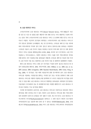 40
     4) 소셜 네트워크 서비스

     스마트미디어와 소셜 네트워크 서비스(Social                          Network   Service,     이하      SNS)  모두 최근
몇 년간 단 시간 내 성장을 했기 때문에 이에 대한 연구는 아직 제한적인 수준에 머무
르고 있다. 특히 스마트미디어와 소셜 네트워크 서비스 간 관계에 대한 연구는 더욱 찾
아보기 어렵다. 지금까지 연구들의 대부분은 스마트미디어와 소셜 네트워크 서비스가
각각 별도의 영역에서 논의해왔다. 최근 한 연구에서는 스마트폰 채택 및 이용 여부에
따라 커뮤니케이션 격차와 정치 참여 정도가 얼마나 달라지는지를 살펴보는 과정에서
스마트폰 이용이 소셜 미디어 이용을 촉진하고 있으며 이에 따라 정치 및 사회 참여의
격차가 커지고 있음을 밝혔다(금희조 조재호,                     ·        2010).   하지만 상기 연구에서는 소셜 미디
어(블로그, 마이크로블로그, 사회적 네트워크 서비스 등)를 정치 커뮤니케이션 목적을
위해 얼마나 자주 이용하는지를 살펴보았기 때문에 스마트폰 채택 및 이용과 다른 목적
의 소셜 미디어 이용 또는 일반적인 소셜 미디어 이용 간 관계까지 일반화하기 어렵다.
     한편 소셜 네트워크 서비스 관련 초기 연구들은 ‘이용과 충족’ 접근을 중심으로 한 것
들이 많다(심홍진 황유선,       ·          2010;        ·
                                          최영 박성현,      2011;   DiMicco   et   al.,   2008;   Java   et   al.,


2007;   Joinson,   2008;   Livingstone,   2008;   Raacke& Bonds-Raacke,       2008;   Urista,   Dong,     &


Day,    2009).   이 연구들은 기존 매체 이용동기에 관한 연구에서와 같이 소셜 네트워크
서비스를 이용하는 이용동기를 밝히고, 이러한 동기 또는 욕구를 충족하기 위해 소셜
네트워크 서비스를 어떻게 이용하는지를 탐색하며 더 나아가 이용동기와 욕구들을 충족
시킬 수 있을 때의 소셜 네트워크 서비스의 영향력을 살펴보았다. 대부분의 연구결과는
이용자들이 자기표현과 친교 즉 관계맺기에 따른 다양한 혜택추구가 소셜 네트워크 서
비스를 이용하는 주요 동기임을 밝혔다.
     이러한 연구결과에서 보다시피, 소셜 네트워크 서비스란 기본적으로 타인과의 커뮤니
케이션을 위한 것이라고 할 수 있다. 따라서 소셜 네트워크 서비스를 대인 커뮤니케이
션의 관점에서 살펴 본 논의들을 자주 접할 수 있다. 최근 한 연구는 소셜 네트워크 서
비스에서의 자기표현(self-presentation)을 살펴보고 그 표현 정도가 개인의 나르시즘과
자아존중감의 높고 낮음에 따라 달라 질 수 있다고 설명했다(Mehdizadeh,                                                 2010).   곤잘
레스와 한콕(Gonzales&Hancock,                  2011)   역시 소셜 네트워크 서비스에서의 자아존중감의
 
