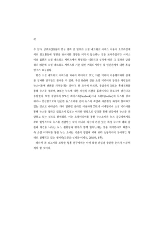 42
수 있다. 금희조(2010)의 연구 결과 중 일부가 소셜 네트워크 서비스 이용이 오프라인에
서의 친교활동에 영향을 유의미한 영향을 미치지 않는다는 것을 보여주었지만 서비스
이용 집단과 소셜 네트워크 서비스에서 형성되는 네트워크 성격에 따라 그 결과가 달라
졌기 때문에 소셜 네트워크 서비스와 기존 대인 커뮤니케이션 및 인간관계에 대한 후속
연구가 요구된다.
     한편 소셜 네트워크 서비스를 하나의 미디어로 보고, 다른 미디어 이용행위와의 관계
를 살펴본 연구들도 찾아볼 수 있다. 우선                와 같은 소셜 미디어의 등장은 사람들의
                                     SNS


뉴스이용에 변화를 가져왔다는 것이다. 한 조사에 따르면, 응답자의                      는 휴대전화를
                                                        33%


통해 뉴스를 접하며,      는 뉴스에 대한 자신의 의견을 홈페이지나 블로그에 남긴다고
               28%


응답했다. 또한 응답자의          는 페이스북(Facebook)이나 트위터(twitter)에 뉴스를 링크
                     37%


하거나 언급함으로써 단순한 뉴스소비를 넘어 뉴스의 확산과 여론형성 과정에 참여하고
있는 것으로 나타났다. 다시 말하면 온라인 이용자의                  75% 가 이메일이나 소셜 미디어를
통해 뉴스를 접하고 있었으며              는 이러한 방법으로 링크를 통해 남들에게 뉴스를 전
                           52%


달하고 있는 것으로 밝혀졌다. 이는 소셜미디어를 통한 뉴스소비가 뉴스 공급자에게로
부터 일방적으로 뉴스를 전달받는 것이 아니라 자신이 관심 있는 특정 뉴스에 대해 남
들과 의견을 나누는 뉴스 필터링과 평가가 함께 일어난다는 것을 의미한다고 하겠다.
즉 소셜 미디어를 통한 뉴스 소비는 기존의 방법에 비해 보다 능동적이며 참여적인 형
태로 진행되고 있는 셈이다(도준호 심재웅 이재신,  ·   ·            년, 1쪽).
                                           2010


     따라서 본 보고서를 포함한 향후 연구에서는 이에 대한 관심과 충분한 논의가 이루어
져야 할 것이다.
 