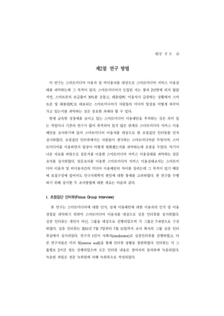 제2장 본 론 43

                           제2절 연구 방법

 이 연구는 스마트미디어 이용자 및 비이용자를 대상으로 스마트미디어 서비스 이용실
태를 파악하는데 그 목적이 있다. 스마트미디어가 도입된 지는 불과 2년밖에 되지 않았
지만, 스마트폰의 보급률이       30%를 웃돌고, 태블릿PC 이용자가 급증하는 상황에서 스마
트폰 및 태블릿PC로 대표되는 스마트미디어가 사람들의 미디어 일상을 어떻게 바꾸어
가고 있는지를 파악하는 것은 중요한 과제라 할 수 있다.
 현재 급속한 성장세를 보이고 있는 스마트미디어 이용패턴을 추적하는 것은 의미 있
는 작업이나 기존의 연구가 많이 축적되어 있지 않은 관계로 스마트미디어 서비스 이용
패턴을 조사하기에 앞서 스마트미디어 이용자를 대상으로 한 초점집단 인터뷰를 먼저
실시하였다. 초점집단 인터뷰에서는 사람들이 생각하는 스마트미디어란 무엇이며, 스마
트미디어를 이용하면서 일상이 어떻게 변화했는지를 파악하는데 초점을 두었다. 여기서
나온 자료를 바탕으로 설문지를 이용한 스마트미디어 서비스 이용실태를 파악하는 설문
조사를 실시하였다. 설문조사를 이용한 스마트미디어 서비스 이용실태조사는 스마트미
디어 이용자 및 비이용자간의 미디어 이용패턴의 차이를 살피는데 그 목적이 있기 때문
에 표집구성에 있어서도 인구사회학적 변인에 대한 통제를 고려하였다. 본 연구를 수행
하기 위해 실시한 두 조사방법에 대한 개요는 다음과 같다.


1. 초점집단 인터뷰(Focus Group Interview)

  본 연구는 스마트미디어에 대한 인식, 실제 이용패턴에 대한 이용자의 인식 및 이용
경험을 파악하기 위하여 스마트미디어 이용자를 대상으로 심층 인터뷰를 실시하였다.
심층 인터뷰는 개인이 아닌, 그룹을 대상으로 진행되었으며 각 그룹은             명으로 구성
                                                7~8


하였다. 심층 인터뷰는     2011년 7월 7일부터 7월     일까지 조사 회사의 그룹 심층 인터
                                     11


뷰실에서 실시되었다. 연구자 1인이 사회자(moderator)로 심층인터뷰를 진행하였고, 다
른 연구자들은 미러 월(mirror         을 통해 인터뷰 상황을 참관하였다. 인터뷰는 각 그
                        wall)


룹별로 2시간 정도 진행되었으며 모든 인터뷰 내용은 참여자의 동의하에 녹음되었다.
녹음된 파일은 전문 녹취원에 의해 녹취록으로 작성되었다.
 