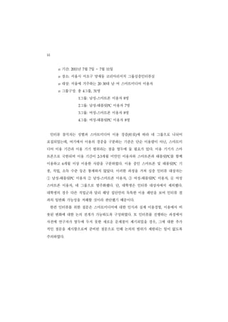 44
       o   기간:   2011 년 7월 7일   ~ 7    월    일
                                           11


       o   장소: 서울시 서초구 양재동 코리아리서치 그룹심층인터뷰실
       o   대상: 서울에 거주하는           20 30    대 남 여 스마트미디어 이용자
       o   그룹구성: 총 4그룹,      31 명
                        그룹: 남성-스마트폰 이용자 8명
                        1


                        그룹: 남성-태블릿PC 이용자 7명
                        2


                        그룹: 여성-스마트폰 이용자 8명
                        3


                        그룹: 여성-태블릿PC 이용자 8명
                        4




     인터뷰 참석자는 성별과 스마트미디어 이용 경중(                      輕重 에 따라 네 그룹으로 나뉘어
                                                       )


표집되었는데, 여기에서 이용의 경중을 구분하는 기준은 단순 이용량이 아닌, 스마트미
디어 이용 기간과 이용 기기 범위라는 점을 염두에 둘 필요가 있다. 이용 기기가 스마
트폰으로 국한되며 이용 기간이                  2-3  개월 미만인 이용자와 스마트폰과 태블릿PC를 함께
이용하고 6개월 이상 이용한 사람을 구분하였다. 이용 중인 스마트폰 및 태블릿PC 기
종, 직업, 소득 수준 등은 통제하지 않았다. 이러한 과정을 거쳐 심층 인터뷰 대상자는
① 남성 태블릿
       -         PC   이용자   ② 남성 스마트폰 이용자 ③ 여성 태블릿
                                   -             ,         -   PC   이용자,   ④ 여성
스마트폰 이용자, 네 그룹으로 범주화했다. 단, 대학생은 인터뷰 대상자에서 제외했다.
대학생의 경우 다른 직업군과 달리 해당 집단만의 독특한 이용 패턴을 보여 인터뷰 결
과의 일반화 가능성을 저해할 것이라 판단했기 때문이다.
     한편 인터뷰를 위한 질문은 스마트미디어에 대한 인식과 실제 이용경험, 이용에서 비
롯된 변화에 대한 논의 전개가 가능하도록 구성하였다. 또 인터뷰를 진행하는 과정에서
사전에 연구자가 염두에 두지 못한 새로운 문제점이 제기되었을 경우, 그에 대한 추가
적인 질문을 제시함으로써 준비된 질문으로 인해 논의의 범위가 제한되는 일이 없도록

주의하였다.
 