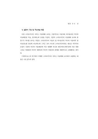 제2장 본 론 47
 1) 설문지 구성 및 주요개념 측정

 국내 스마트미디어 서비스 이용현황 조사는 기본적으로 이용자와 비이용자의 미디어
이용패턴을 비교, 분석하는데 초점을 두었다. 기존의 스마트미디어 이용행태 조사와 본
연구가 차이를 보이는 부분은 스마트미디어 이용자 및 비이용자의 미디어 이용여부 및
이용정도를 단순히 비교하는데 그치는 것이 아니라 스마트미디어라는 새로운 미디어의
도입이 기존의 미디어 이용패턴에 미친 영향뿐 아니라 대인커뮤니케이션에 미친 영향
그리고 사람들의 미디어 정향성과 미디어 이용간의 관계를 종합적으로 고찰했다는 점이
다.
 구체적으로 본 연구에서 수행한 스마트미디어 서비스 이용행태 조사에서 포괄하는 내
용은 <표      과 같다.
        2-7>
 