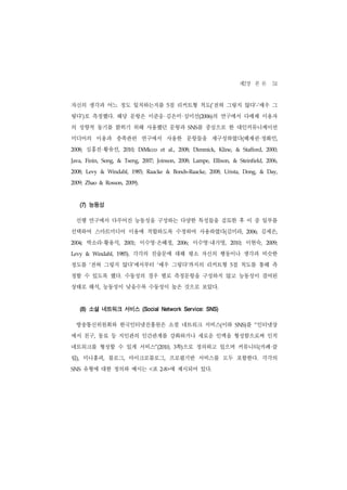 제2장 본 론 51
자신의 생각과 어느 정도 일치하는지를 5점 리커트형 척도(‘전혀 그렇지 않다’-‘매우 그
렇다’)로 측정했다. 해당 문항은 이준웅 김은미 심미선(2006)의 연구에서 다매체 이용자
의 성향적 동기를 밝히기 위해 사용했던 문항과                                          SNS  를 중심으로 한 대인커뮤니케이션
미디어의 이용과 충족관련 연구에서 사용한 문항들을 재구성하였다(배재권 정화민,                                                                 ·
2008;   심홍진 황유선, ·           2010;   DiMicco       et   al.,   2008;   Dimmick,   Kline,     &     Stafford,    2000;


Java,   Finin,   Song,   &   Tseng,   2007;       Joinson,     2008;   Lampe,   Ellison,    &    Steinfield,    2006,


2008;   Levy     &   Windahl,     1985;   Raacke        &   Bonds-Raacke,   2008;    Urista,       Dong,    &   Day,


2009; Zhao & Rosson, 2009).




    (7) 능동성

  선행 연구에서 다루어진 능동성을 구성하는 다양한 특성들을 검토한 후 이 중 일부를
선택하여 스마트미디어 이용에 적합하도록 수정하여 사용하였다(김미라,                                                               2006;   김세은,
2004;   박소라 황용석, ·           2001;    이수영 은혜정,·                2006;        ·
                                                                       이수영 내가영,            2010;    이현숙,        2009;


Levy    &   Windahl,     1985).   각각의 진술문에 대해 평소 자신의 행동이나 생각과 비슷한
정도를 ‘전혀 그렇지 않다’에서부터 ‘매우 그렇다’까지의 리커트형 5점 척도를 통해 측
정할 수 있도록 했다. 수동성의 경우 별로 측정문항을 구성하지 않고 능동성이 결여된
상태로 해석, 능동성이 낮을수록 수동성이 높은 것으로 보았다.


    (8) 소셜 네트워크 서비스 (Social Network Service: SNS)

  방송통신위원회와 한국인터넷진흥원은 소셜 네트워크 서비스(이하                                                          SNS)   를 “인터넷상
에서 친구, 동료 등 지인관의 인간관계를 강화하거나 새로운 인맥을 형성함으로써 인적
네트워크를 형성할 수 있게 서비스”(2010, 3쪽)으로 정의하고 있으며 커뮤니티(카페 클                                                               ·
럽), 미니홈피, 블로그, 마이크로블로그, 프로필기반 서비스를 모두 포함한다. 각각의
SNS     유형에 대한 정의와 예시는 <표                          2-8> 에 제시되어 있다.
 