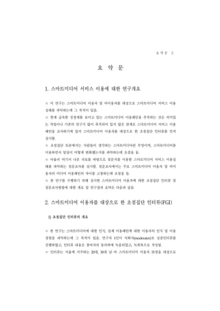 요약문 5

                        요 약 문
1. 스마트미디어 서비스 이용에 대한 연구개요
ㅇ 이 연구는 스마트미디어 이용자 및 비이용자를 대상으로 스마트미디어 서비스 이용
실태를 파악하는데 그 목적이 있음.
ㅇ 현재 급속한 성장세를 보이고 있는 스마트미디어 이용패턴을 추적하는 것은 의미있
는 작업이나 기존의 연구가 많이 축적되어 있지 않은 관계로 스마트미디어 서비스 이용
패턴을 조사하기에 앞서 스마트미디어 이용자를 대상으로 한 초점집단 인터뷰를 먼저
실시함.
ㅇ 초점집단 토론에서는 사람들이 생각하는 스마트미디어란 무엇이며              ,    스마트미디어를
이용하면서 일상이 어떻게 변화했는지를 파악하는데 초점을 둠.
ㅇ 아울러 여기서 나온 자료를 바탕으로 설문지를 이용한 스마트미디어 서비스 이용실
태를 파악하는 설문조사를 실시함. 설문조사에서는 주로 스마트미디어 이용자 및 비이
용자의 미디어 이용패턴의 차이를 고찰하는데 초점을 둠.
ㅇ 본 연구를 수행하기 위해 실시한 스마트미디어 이용자에 대한 초점집단 인터뷰 및
설문조사방법에 대한 개요 및 연구결과 요약은 다음과 같음.



2. 스마트미디어 이용자를 대상으로 한 초점집단 인터뷰(FGI)
 1) 초점집단 인터뷰의 개요


ㅇ 본 연구는 스마트미디어에 대한 인식         ,   실제 이용패턴에 대한 이용자의 인식 및 이용
경험을 파악하는데 그 목적이 있음. 연구자 1인이 사회자(moderator)로 심층인터뷰를
진행하였고, 인터뷰 내용은 참여자의 동의하에 녹음되었고, 녹취록으로 작성됨.
ㅇ 인터뷰는 서울에 거주하는     대,
                   20     대 남 여 스마트미디어 이용자
                         30                           명을 대상으로
                                                     31
 