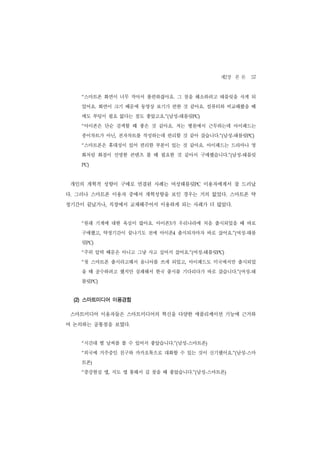 제2장 본 론 57
   “스마트폰 화면이 너무 작아서 불편하잖아요. 그 점을 해소하려고 태블릿을 사게 되
   었어요. 화면이 크기 때문에 동영상 보기가 편한 것 같아요. 컴퓨터와 비교해봤을 때
   에도 부팅이 필요 없다는 점도 좋았고요.”(남성-태블릿PC)
   “아이폰은 단순 검색할 때 좋은 것 같아요. 저는 병원에서 근무하는데 아이패드는
   종이차트가 아닌, 전자차트를 작성하는데 편리할 것 같아 샀습니다.”(남성-태블릿PC)
   “스마트폰은 휴대성이 있어 편리한 부분이 있는 것 같아요. 아이패드는 드라마나 영
   화처럼 화질이 선명한 콘텐츠 볼 때 필요한 것 같아서 구매했습니다.”(남성-태블릿
   PC)




 개인의 개혁적 성향이 구매로 연결된 사례는 여성태블릿PC 이용자에게서 잘 드러났
다. 그러나 스마트폰 이용자 중에서 개혁성향을 보인 경우는 거의 없었다. 스마트폰 약
정기간이 끝났거나, 직장에서 교체해주어서 이용하게 되는 사례가 더 많았다.


   “원래 기계에 대한 욕심이 많아요. 아이폰3가 우리나라에 처음 출시되었을 때 바로
   구매했고, 약정기간이 끝나기도 전에 아이폰4 출시되자마자 바로 샀어요.”(여성-태블
   릿PC)
   “주위 압력 때문은 아니고 그냥 사고 싶어서 샀어요.”(여성-태블릿PC)
   “첫 스마트폰 출시라고해서 옴니아를 쓰게 되었고, 아이패드도 미국에서만 출시되었
   을 때 공수하려고 했지만 실패해서 한국 출시를 기다리다가 바로 샀습니다.”(여성-태
   블릿PC)


 (2) 스마트미디어 이용경험

 스마트미디어 이용자들은 스마트미디어의 혁신을 다양한 애플리케이션 기능에 근거하
여 논의하는 공통점을 보였다.


   “시간대 별 날씨를 볼 수 있어서 좋았습니다.”(남성-스마트폰)
   “외국에 거주중인 친구와 카카오톡으로 대화할 수 있는 것이 신기했어요.”(남성-스마
   트폰)
   “증강현실 앱, 지도 앱 통해서 길 찾을 때 좋았습니다.”(남성-스마트폰)
 