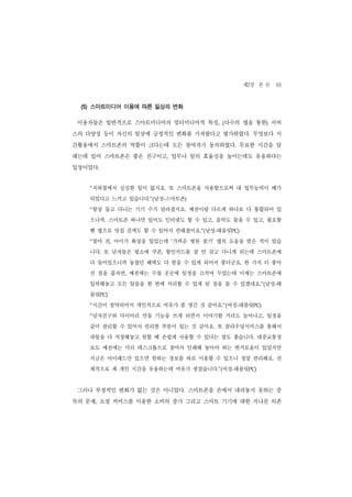 제2장 본 론 61
 (5) 스마트미디어 이용에 따른 일상의 변화

 이용자들은 일반적으로 스마트미디어의 멀티미디어적 특성, (다수의 앱을 통한) 서비
스의 다양성 등이 자신의 일상에 긍정적인 변화를 가져왔다고 평가하였다. 무엇보다 시
간활용에서 스마트폰의 역할이 크다는데 모든 참여자가 동의하였다. 무료한 시간을 달
래는데 있어 스마트폰은 좋은 친구이고, 업무나 일의 효율성을 높이는데도 유용하다는
입장이었다.


   “지하철에서 심심한 일이 없지요. 또 스마트폰을 사용함으로써 내 업무능력이 배가
   되었다고 느끼고 있습니다.”(남성-스마트폰)
   “항상 들고 다니는 기기 수가 달라졌지요. 예전이랑 다르게 하나로 다 통합되어 있
   으니까. 스마트폰 하나만 있어도 인터넷도 할 수 있고, 음악도 들을 수 있고, 필요할
   땐 앱으로 맛집 검색도 할 수 있어서 편해졌어요.”(남성-태블릿PC)
   “얼마 전, 아이가 화상을 입었는데 ‘가까운 병원 찾기’ 앱의 도움을 받은 적이 있습
   니다. 또 남자들은 평소에 쿠폰, 할인카드를 잘 안 갖고 다니게 되는데 스마트폰에
   다 들어있으니까 놓쳤던 혜택도 다 받을 수 있게 되어서 좋더군요. 한 가지 더 좋아
   진 점을 꼽자면, 예전에는 수첩 곳곳에 일정을 끄적여 두었는데 이제는 스마트폰에
   입력해놓고 모든 일들을 한 번에 처리할 수 있게 된 점을 들 수 있겠네요.”(남성-태
   블릿PC)
   “시간이 절약되어서 개인적으로 여유가 좀 생긴 것 같아요.”(여성-태블릿PC)
   “남자친구와 다이어리 연동 기능을 쓰게 되면서 이야기할 거리도 늘어나고, 일정을
   같이 관리할 수 있어서 편리한 부분이 있는 것 같아요. 또 클라우딩서비스를 통해서
   파일을 다 저장해놓고 원할 때 손쉽게 사용할 수 있다는 점도 좋습니다. 대중교통정
   보도 예전에는 미리 데스크톱으로 찾아서 인쇄해 놓아야 하는 번거로움이 있었지만
   지금은 아이패드만 있으면 원하는 정보를 바로 이용할 수 있으니 정말 편리해요. 전
   체적으로 제 개인 시간을 유용하는데 여유가 생겼습니다.”(여성-태블릿PC)


 그러나 부정적인 변화가 없는 것은 아니었다. 스마트폰을 손에서 내려놓지 못하는 중
독의 문제, 소셜 커머스를 이용한 소비의 증가 그리고 스마트 기기에 대한 지나친 의존
 